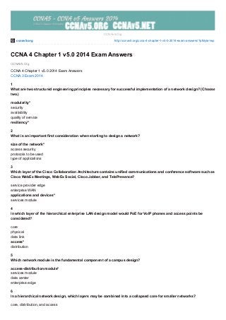 ccnav5.org http://ccnav5.org/ccna-4-chapter-1-v5-0-2014-exam-answers/?pfstyle=wp
CCNAV5.Org
CCNAv5.Org
CCNA 4 Chapter 1 v5.0 2014 Exam Answers
CCNA 4 Chapter 1 v5.0 2014 Exam Answers
CCNA 3 Exam 2014
1
What are two structured engineering principles necessary for successful implementation of a network design? (Choose
two.)
modularity*
security
availability
quality of service
resiliency*
2
What is an important first consideration when starting to design a network?
size of the network*
access security
protocols to be used
type of applications
3
Which layer of the Cisco Collaboration Architecture contains unified communications and conference software such as
Cisco WebEx Meetings, WebEx Social, Cisco Jabber, and TelePresence?
service provider edge
enterprise WAN
applications and devices*
services module
4
In which layer of the hierarchical enterprise LAN design model would PoE for VoIP phones and access points be
considered?
core
physical
data link
access*
distribution
5
Which network module is the fundamental component of a campus design?
access-distribution module*
services module
data center
enterprise edge
6
In a hierarchical network design, which layers may be combined into a collapsed core for smaller networks?
core, distribution, and access
 