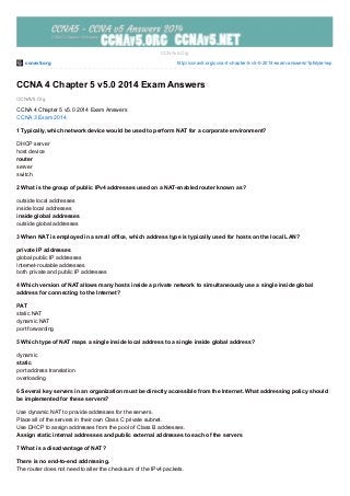 ccnav5.org http://ccnav5.org/ccna-4-chapter-5-v5-0-2014-exam-answers/?pfstyle=wp
CCNAV5.Org
CCNAv5.Org
CCNA 4 Chapter 5 v5.0 2014 Exam Answers
CCNA 4 Chapter 5 v5.0 2014 Exam Answers
CCNA 3 Exam 2014
1 Typically, which network device would be used to perform NAT for a corporate environment?
DHCP server
host device
router
server
switch
2 What is the group of public IPv4 addresses used on a NAT-enabled router known as?
outside local addresses
inside local addresses
inside global addresses
outside global addresses
3 When NAT is employed in a small office, which address type is typically used for hosts on the local LAN?
private IP addresses
global public IP addresses
Internet-routable addresses
both private and public IP addresses
4 Which version of NAT allows many hosts inside a private network to simultaneously use a single inside global
address for connecting to the Internet?
PAT
static NAT
dynamic NAT
port forwarding
5 Which type of NAT maps a single inside local address to a single inside global address?
dynamic
static
port address translation
overloading
6 Several key servers in an organization must be directly accessible from the Internet. What addressing policy should
be implemented for these servers?
Use dynamic NAT to provide addresses for the servers.
Place all of the servers in their own Class C private subnet.
Use DHCP to assign addresses from the pool of Class B addresses.
Assign static internal addresses and public external addresses to each of the servers
7 What is a disadvantage of NAT?
There is no end-to-end addressing.
The router does not need to alter the checksum of the IPv4 packets.
 