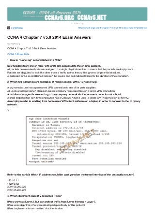 ccnav5.org http://ccnav5.org/ccna-4-chapter-7-v5-0-2014-exam-answers/?pfstyle=wp
CCNAV5.Org
CCNAv5.Org
CCNA 4 Chapter 7 v5.0 2014 Exam Answers
CCNA 4 Chapter 7 v5.0 2014 Exam Answers
CCNA 3 Exam 2014
1. How is “tunneling” accomplished in a VPN?
New headers from one or more VPN protocols encapsulate the original packets.
All packets between two hosts are assigned to a single physical medium to ensure that the packets are kept private.
Packets are disguised to look like other types of traffic so that they will be ignored by potential attackers.
A dedicated circuit is established between the source and destination devices for the duration of the connection.
2. Which two scenarios are examples of remote access VPNs? (Choose two.)
A toy manufacturer has a permanent VPN connection to one of its parts suppliers.
All users at a large branch office can access company resources through a single VPN connection.
A mobile sales agent is connecting to the company network via the Internet connection at a hotel.
A small branch office with three employees has a Cisco ASA that is used to create a VPN connection to the HQ.
An employee who is working from home uses VPN client software on a laptop in order to connect to the company
network.
3.
Refer to the exhibit. Which IP address would be configured on the tunnel interface of the destination router?
172.16.1.1
172.16.1.2
209.165.200.225
209.165.200.226
4. Which statement correctly describes IPsec?
IPsec works at Layer 3, but can protect traffic from Layer 4 through Layer 7.
IPsec uses algorithms that were developed specifically for that protocol.
IPsec implements its own method of authentication.
 