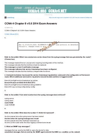 ccnav5.org http://ccnav5.org/ccna-4-chapter-8-v5-0-2014-exam-answers/?pfstyle=wp
CCNAV5.Org
CCNAv5.Org
CCNA 4 Chapter 8 v5.0 2014 Exam Answers
CCNA 4 Chapter 8 v5.0 2014 Exam Answers
CCNA 3 Exam 2014
1.
Refer to the exhibit. Which two conclusions can be drawn from the syslog message that was generated by the router?
(Choose two.)
This message resulted from an unusual error requiring reconfiguration of the interface.
This message indicates that the interface should be replaced.
This message is a level 5 notification message.
This message indicates that service timestamps have been configured.
This message indicates that the interface changed state five times.
2. A network technician has issued the service timestamps log datetime command in the configuration of the branch
router. Which additional command is required to include the date and time in logged events?
Branch1(config)# service timestamps log uptime
Branch1# clock set 08:00:00 05 AUG 2013
Branch1(config)# service timestamps debug datetime
Branch1# copy running-config startup-config
3.
Refer to the exhibit. From what location have the syslog messages been retrieved?
syslog server
syslog client
router RAM
router NVRAM
4.
Refer to the exhibit. What does the number 17:46:26.143 represent?
the time passed since the syslog server has been started
the time when the syslog message was issued
the time passed since the interfaces have been up
the time on the router when the show logging command was issued
5. What are SNMP trap messages?
messages that are used by the NMS to query the device for data
unsolicited messages that are sent by the SNMP agent and alert the NMS to a condition on the network
 
