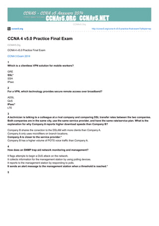 ccnav5.org http://ccnav5.org/ccna-4-v5-0-practice-final-exam/?pfstyle=wp
CCNAV5.Org
CCNAv5.Org
CCNA 4 v5.0 Practice Final Exam
CCNA 4 v5.0 Practice Final Exam
CCNA 3 Exam 2014
1
Which is a clientless VPN solution for mobile workers?
GRE
SSL*
SSH
IPsec
2
For a VPN, which technology provides secure remote access over broadband?
ADSL
QoS
IPsec*
LTE
3
A technician is talking to a colleague at a rival company and comparing DSL transfer rates between the two companies.
Both companies are in the same city, use the same service provider, and have the same rate/service plan. What is the
explanation for why Company A reports higher download speeds than Company B?
Company B shares the conection to the DSLAM with more clients than Company A.
Company A only uses microfilters on branch locations.
Company A is closer to the service provider.*
Company B has a higher volume of POTS voice traffic than Company A.
4
How does an SNMP trap aid network monitoring and management?
It flags attempts to begin a DoS attack on the network.
It collects information for the management station by using polling devices.
It reports to the management station by responding to polls.
It sends an alert message to the management station when a threshold is reached.*
5
 