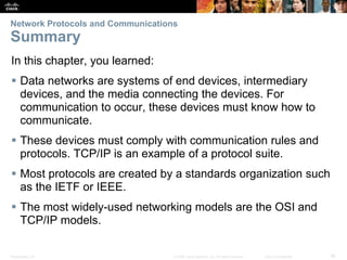 Presentation_ID 38© 2008 Cisco Systems, Inc. All rights reserved. Cisco Confidential
Network Protocols and Communications
Summary
In this chapter, you learned:
 Data networks are systems of end devices, intermediary
devices, and the media connecting the devices. For
communication to occur, these devices must know how to
communicate.
 These devices must comply with communication rules and
protocols. TCP/IP is an example of a protocol suite.
 Most protocols are created by a standards organization such
as the IETF or IEEE.
 The most widely-used networking models are the OSI and
TCP/IP models.
 