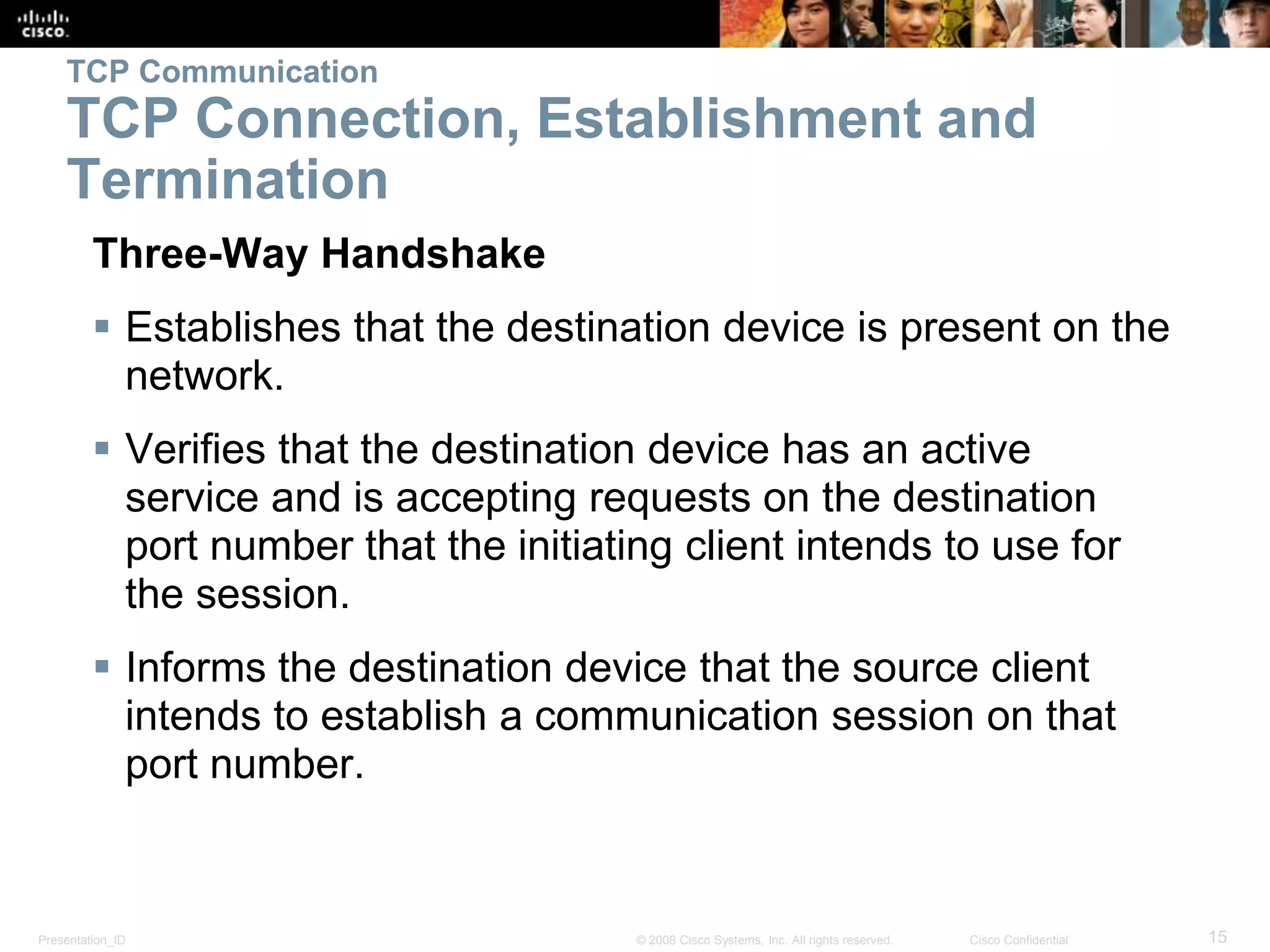 Presentation_ID 15© 2008 Cisco Systems, Inc. All rights reserved. Cisco Confidential
TCP Communication
TCP Connection, Establishment and
Termination
Three-Way Handshake
 Establishes that the destination device is present on the
network.
 Verifies that the destination device has an active
service and is accepting requests on the destination
port number that the initiating client intends to use for
the session.
 Informs the destination device that the source client
intends to establish a communication session on that
port number.
 