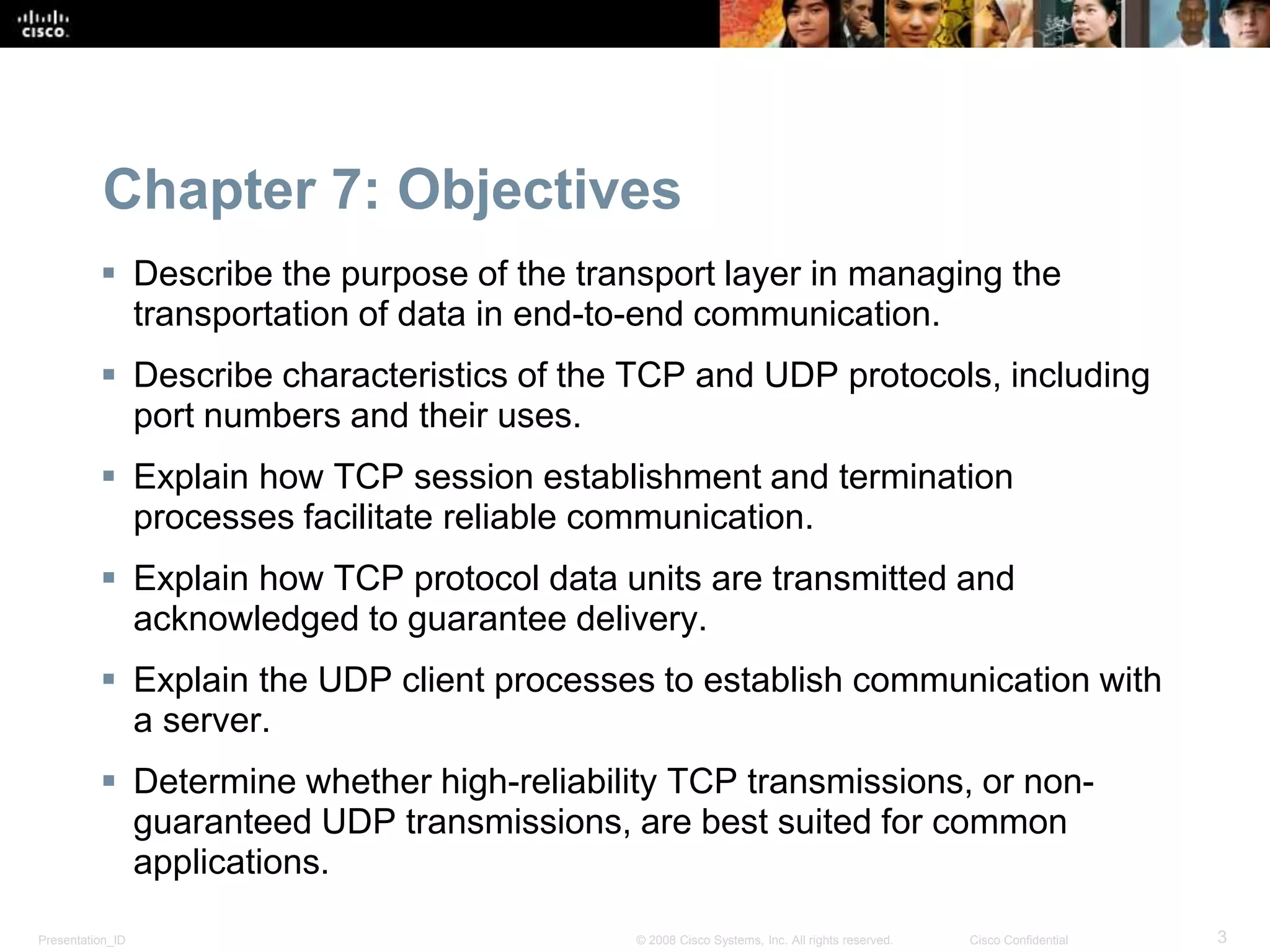 Presentation_ID 3© 2008 Cisco Systems, Inc. All rights reserved. Cisco Confidential
Chapter 7: Objectives
 Describe the purpose of the transport layer in managing the
transportation of data in end-to-end communication.
 Describe characteristics of the TCP and UDP protocols, including
port numbers and their uses.
 Explain how TCP session establishment and termination
processes facilitate reliable communication.
 Explain how TCP protocol data units are transmitted and
acknowledged to guarantee delivery.
 Explain the UDP client processes to establish communication with
a server.
 Determine whether high-reliability TCP transmissions, or non-
guaranteed UDP transmissions, are best suited for common
applications.
 