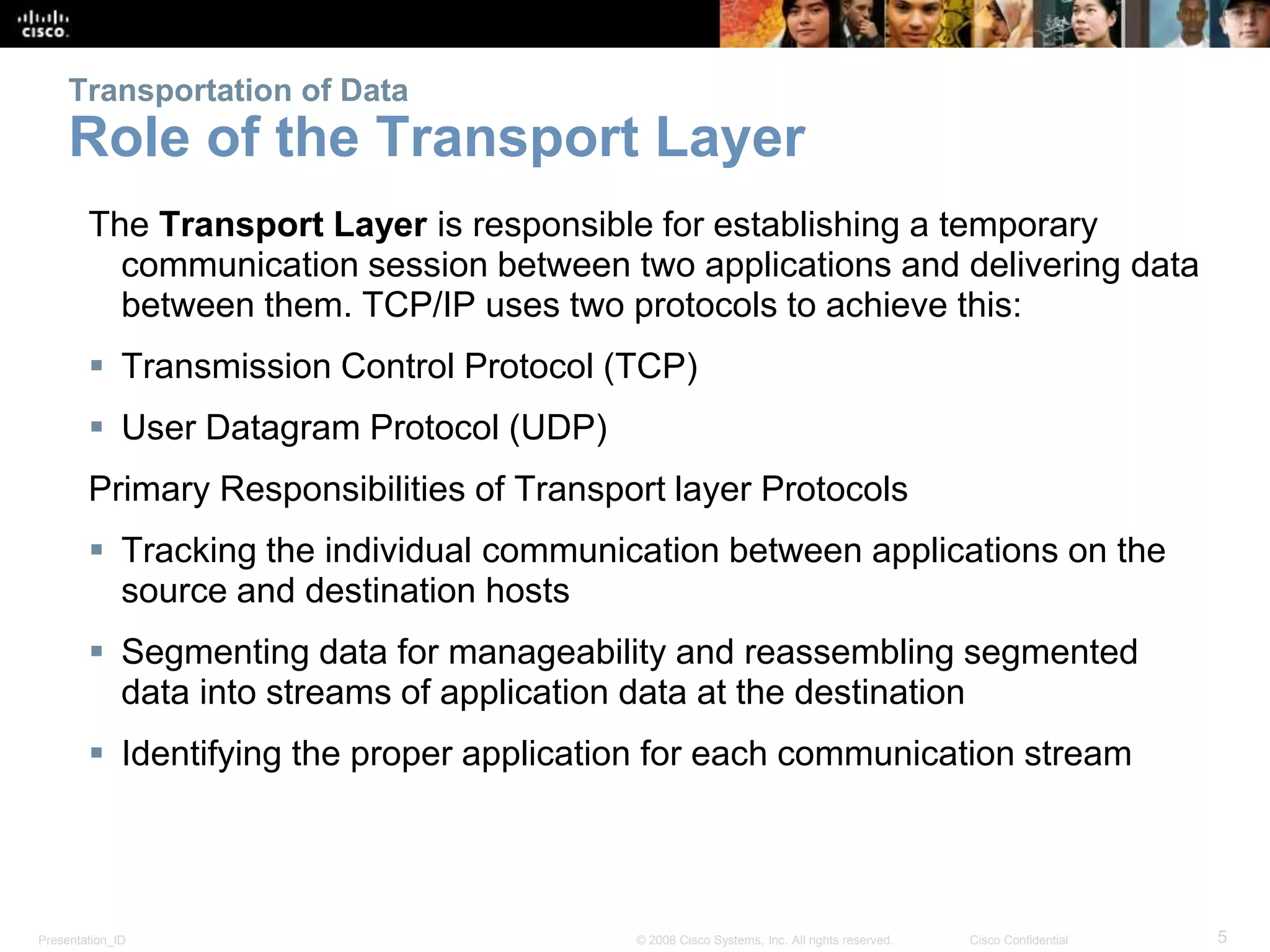 Presentation_ID 5© 2008 Cisco Systems, Inc. All rights reserved. Cisco Confidential
Transportation of Data
Role of the Transport Layer
The Transport Layer is responsible for establishing a temporary
communication session between two applications and delivering data
between them. TCP/IP uses two protocols to achieve this:
 Transmission Control Protocol (TCP)
 User Datagram Protocol (UDP)
Primary Responsibilities of Transport layer Protocols
 Tracking the individual communication between applications on the
source and destination hosts
 Segmenting data for manageability and reassembling segmented
data into streams of application data at the destination
 Identifying the proper application for each communication stream
 