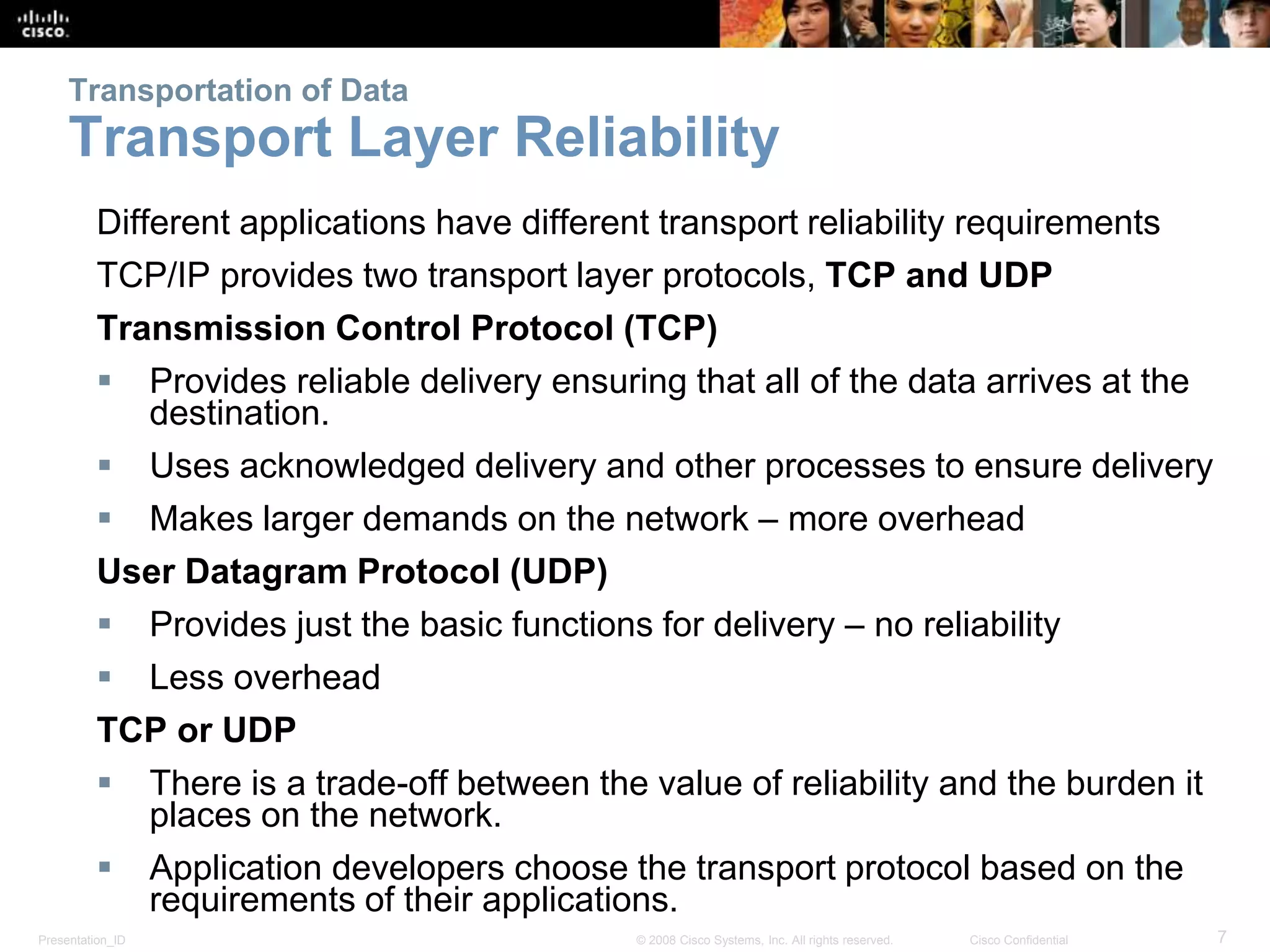 Presentation_ID 7© 2008 Cisco Systems, Inc. All rights reserved. Cisco Confidential
Transportation of Data
Transport Layer Reliability
Different applications have different transport reliability requirements
TCP/IP provides two transport layer protocols, TCP and UDP
Transmission Control Protocol (TCP)
 Provides reliable delivery ensuring that all of the data arrives at the
destination.
 Uses acknowledged delivery and other processes to ensure delivery
 Makes larger demands on the network – more overhead
User Datagram Protocol (UDP)
 Provides just the basic functions for delivery – no reliability
 Less overhead
TCP or UDP
 There is a trade-off between the value of reliability and the burden it
places on the network.
 Application developers choose the transport protocol based on the
requirements of their applications.
 