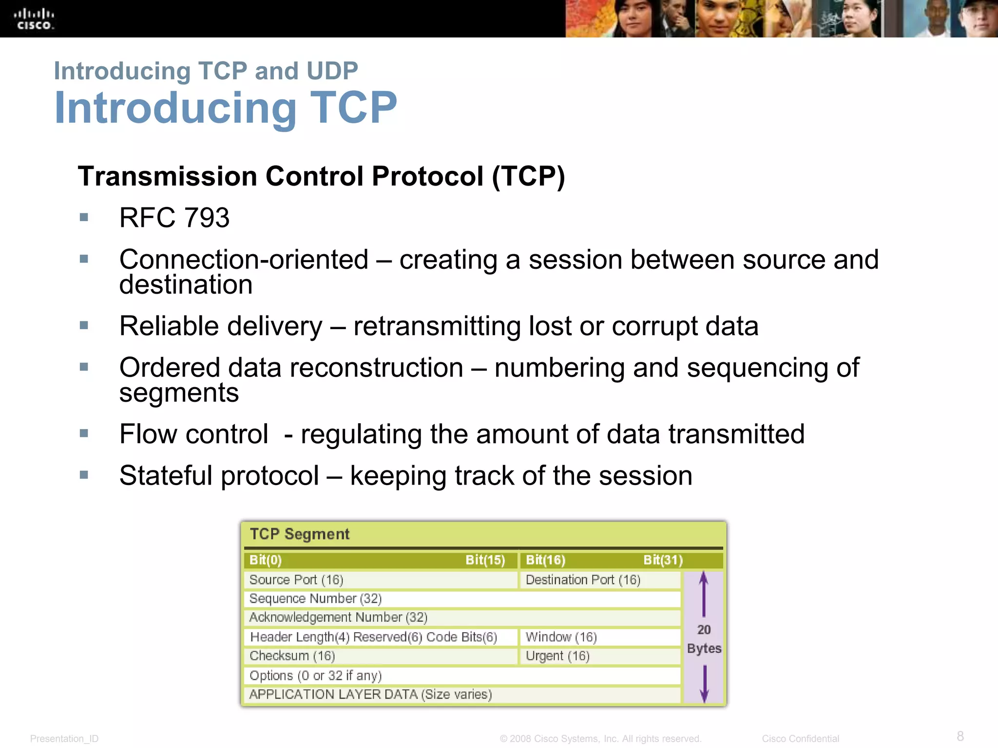 Presentation_ID 8© 2008 Cisco Systems, Inc. All rights reserved. Cisco Confidential
Introducing TCP and UDP
Introducing TCP
Transmission Control Protocol (TCP)
 RFC 793
 Connection-oriented – creating a session between source and
destination
 Reliable delivery – retransmitting lost or corrupt data
 Ordered data reconstruction – numbering and sequencing of
segments
 Flow control - regulating the amount of data transmitted
 Stateful protocol – keeping track of the session
 