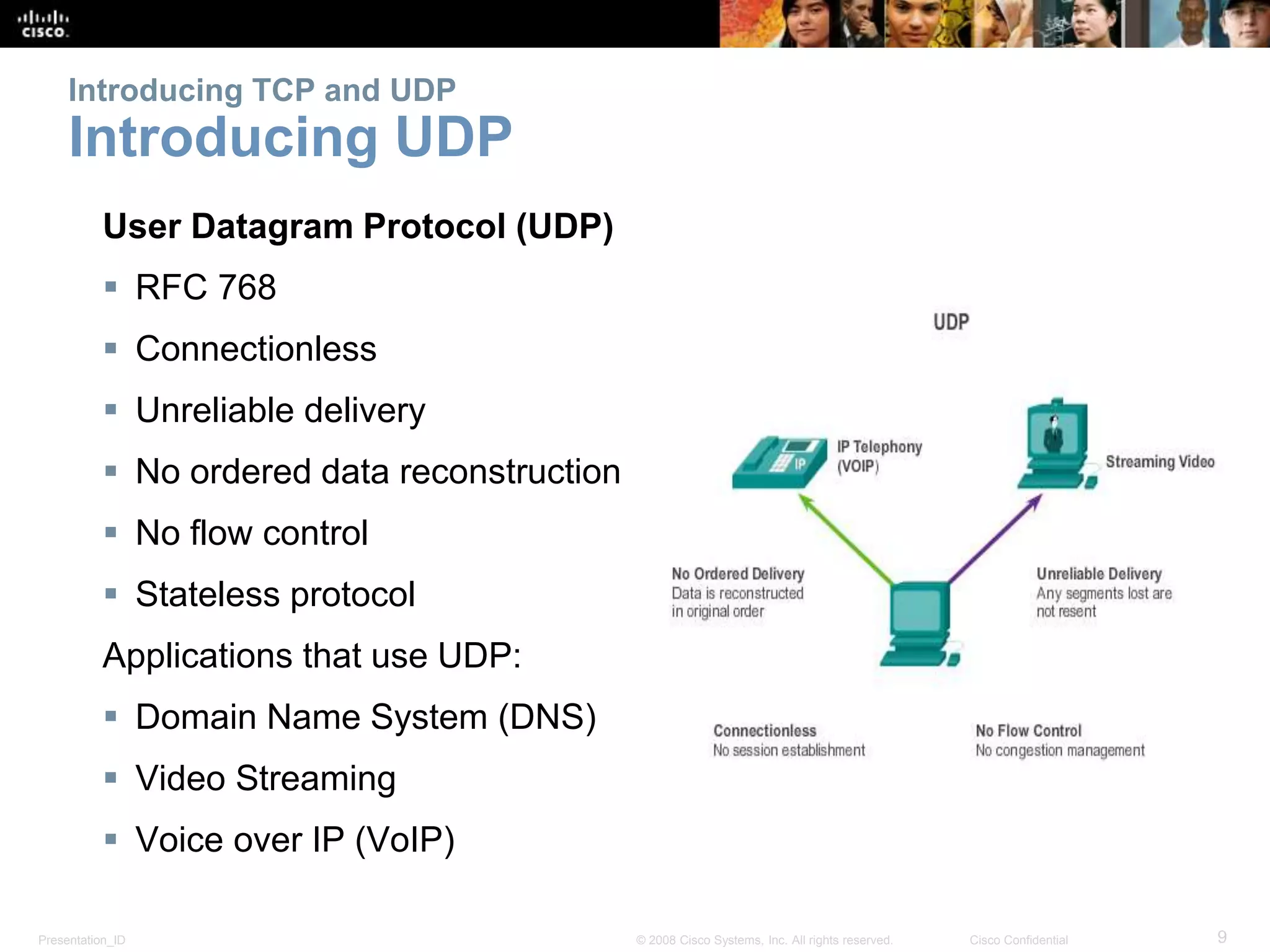 Presentation_ID 9© 2008 Cisco Systems, Inc. All rights reserved. Cisco Confidential
Introducing TCP and UDP
Introducing UDP
User Datagram Protocol (UDP)
 RFC 768
 Connectionless
 Unreliable delivery
 No ordered data reconstruction
 No flow control
 Stateless protocol
Applications that use UDP:
 Domain Name System (DNS)
 Video Streaming
 Voice over IP (VoIP)
 