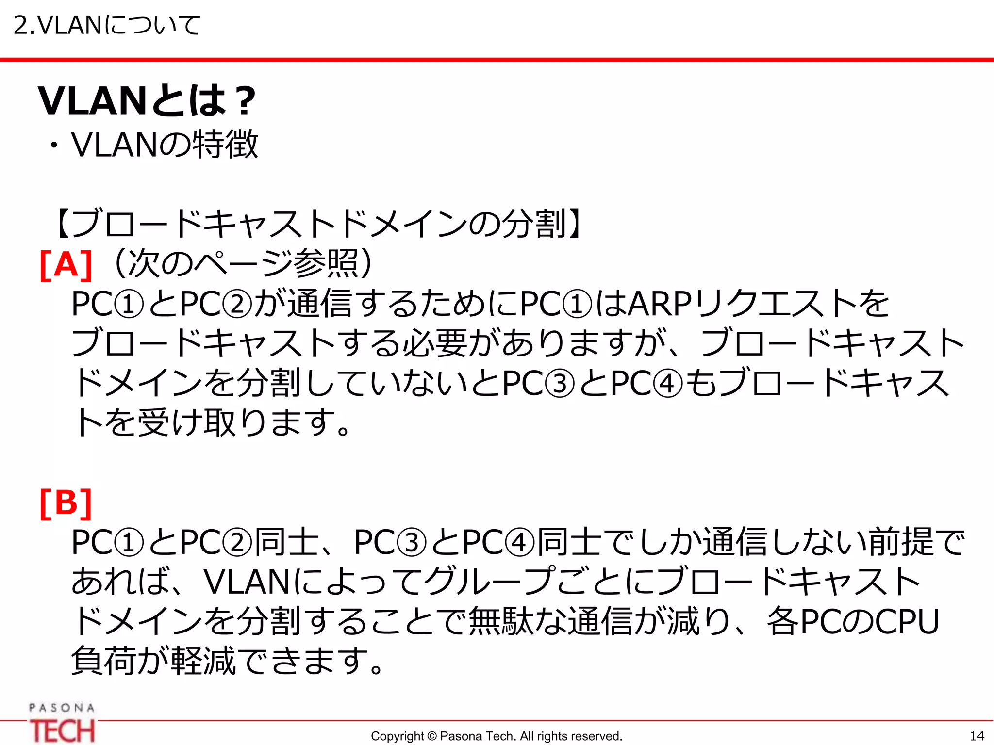 Copyright © Pasona Tech. All rights reserved.
2.VLANについて
14
VLANとは？
・VLANの特徴
【ブロードキャストドメインの分割】
[A]（次のページ参照）
PC①とPC②が通信するためにPC①はARPリクエストを
ブロードキャストする必要がありますが、ブロードキャスト
ドメインを分割していないとPC③とPC④もブロードキャス
トを受け取ります。
[B]
PC①とPC②同士、PC③とPC④同士でしか通信しない前提で
あれば、VLANによってグループごとにブロードキャスト
ドメインを分割することで無駄な通信が減り、各PCのCPU
負荷が軽減できます。
 