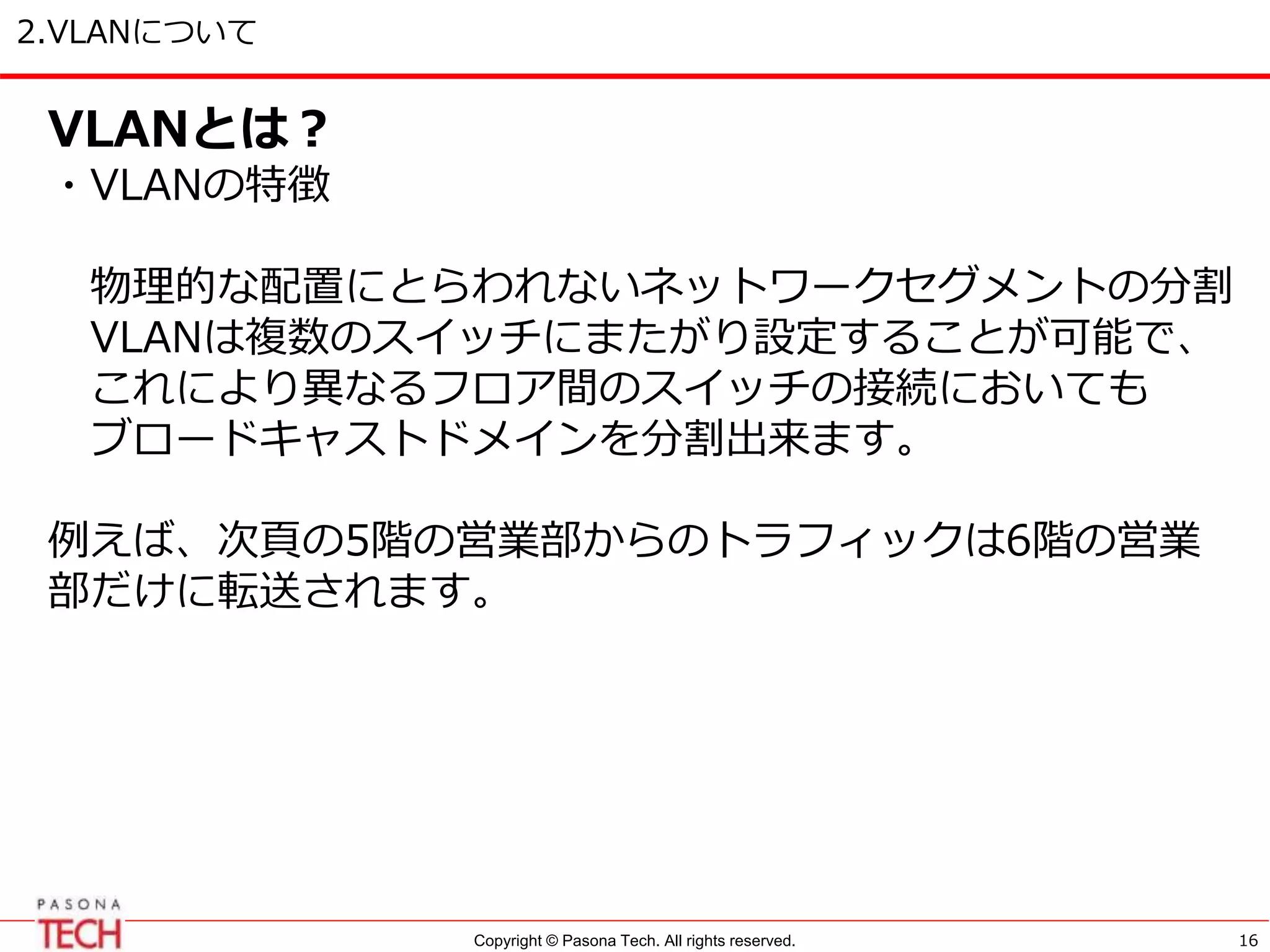 Copyright © Pasona Tech. All rights reserved.
2.VLANについて
16
VLANとは？
・VLANの特徴
物理的な配置にとらわれないネットワークセグメントの分割
VLANは複数のスイッチにまたがり設定することが可能で、
これにより異なるフロア間のスイッチの接続においても
ブロードキャストドメインを分割出来ます。
例えば、次頁の5階の営業部からのトラフィックは6階の営業
部だけに転送されます。
 
