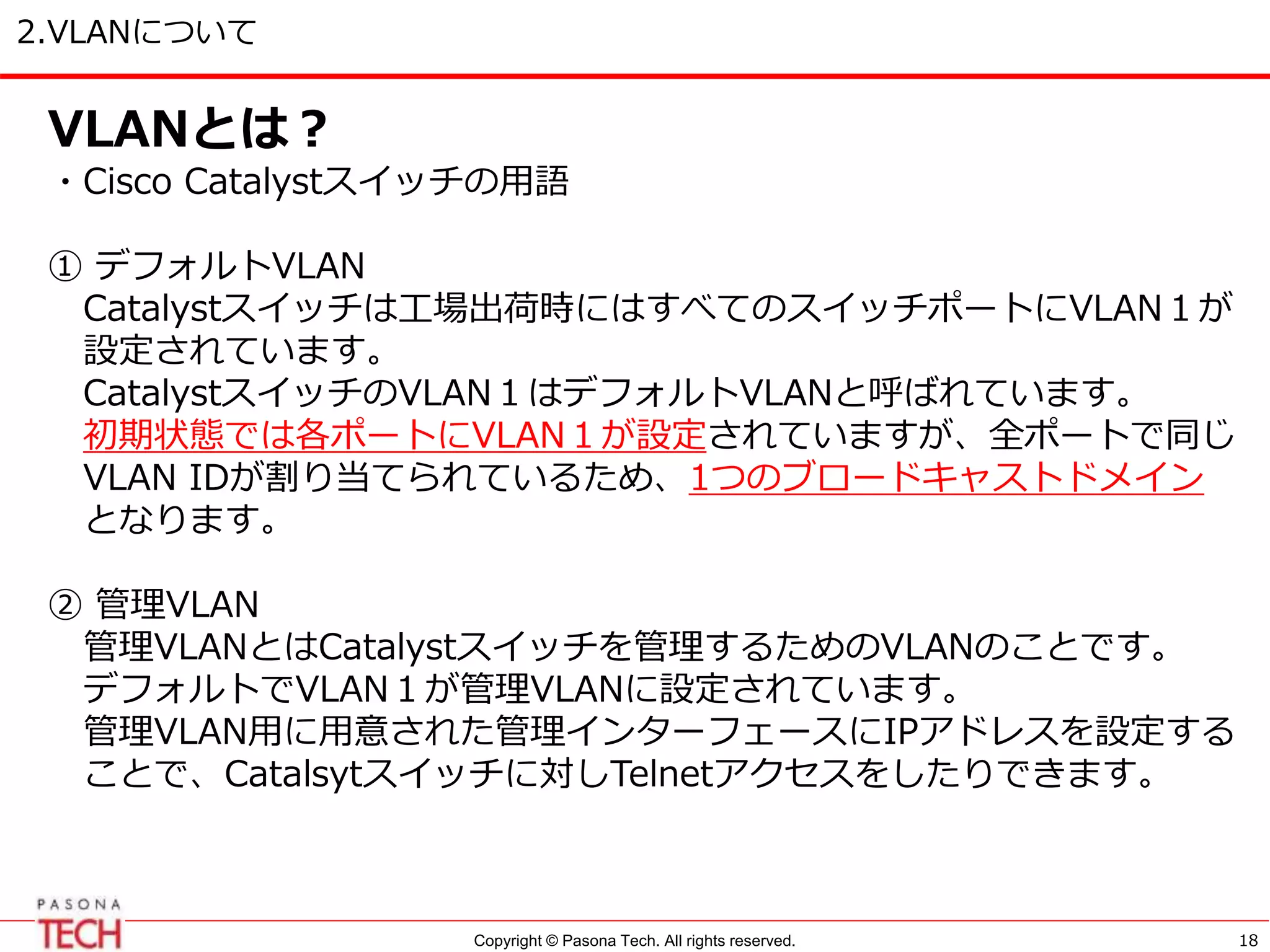 Copyright © Pasona Tech. All rights reserved.
2.VLANについて
18
VLANとは？
・Cisco Catalystスイッチの用語
① デフォルトVLAN
Catalystスイッチは工場出荷時にはすべてのスイッチポートにVLAN１が
設定されています。
CatalystスイッチのVLAN１はデフォルトVLANと呼ばれています。
初期状態では各ポートにVLAN１が設定されていますが、全ポートで同じ
VLAN IDが割り当てられているため、1つのブロードキャストドメイン
となります。
② 管理VLAN
管理VLANとはCatalystスイッチを管理するためのVLANのことです。
デフォルトでVLAN１が管理VLANに設定されています。
管理VLAN用に用意された管理インターフェースにIPアドレスを設定する
ことで、Catalsytスイッチに対しTelnetアクセスをしたりできます。
 