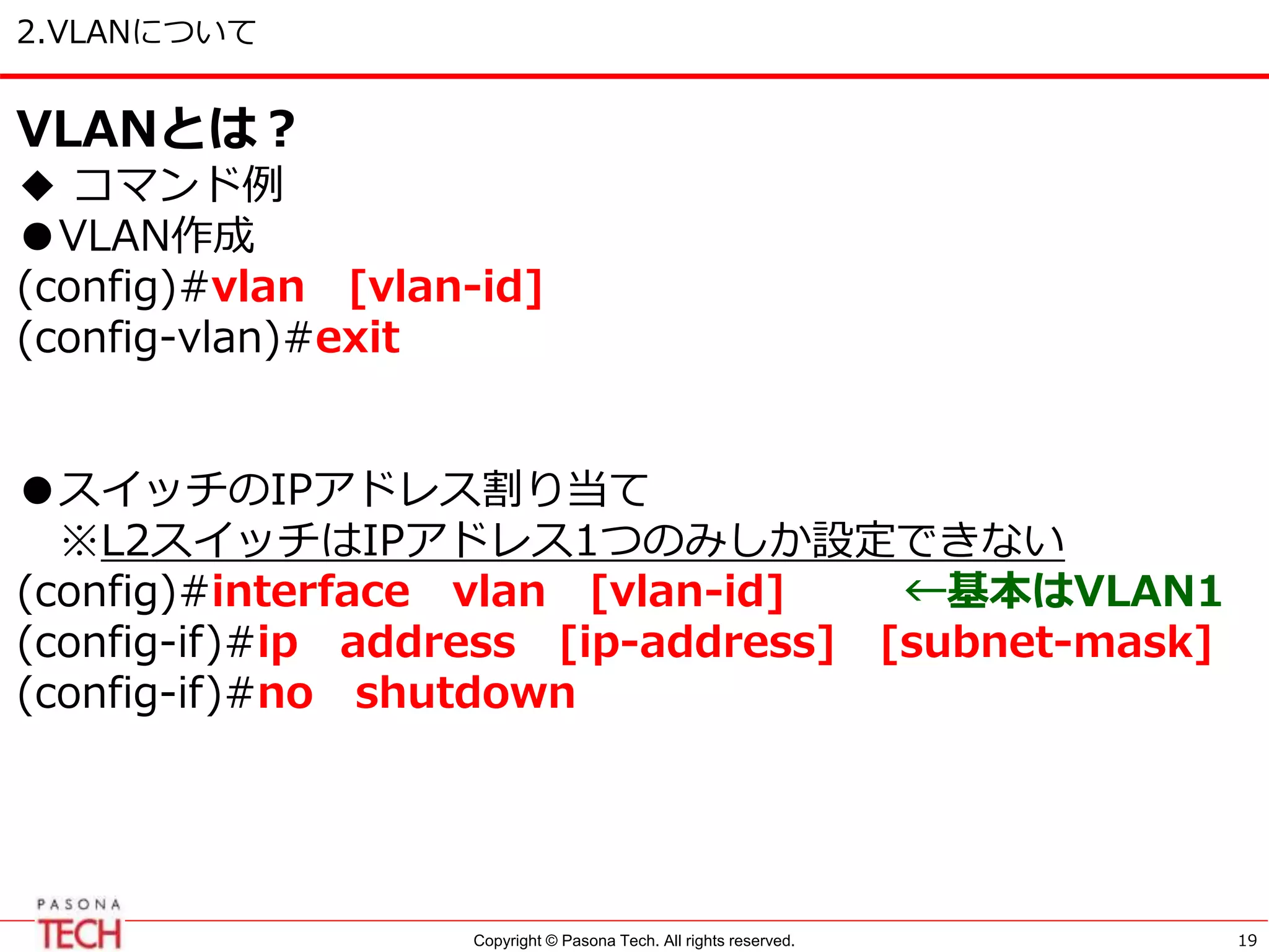 Copyright © Pasona Tech. All rights reserved.
2.VLANについて
19
VLANとは？
◆ コマンド例
●VLAN作成
(config)#vlan [vlan-id]
(config-vlan)#exit
●スイッチのIPアドレス割り当て
※L2スイッチはIPアドレス1つのみしか設定できない
(config)#interface vlan [vlan-id] ←基本はVLAN1
(config-if)#ip address [ip-address] [subnet-mask]
(config-if)#no shutdown
 