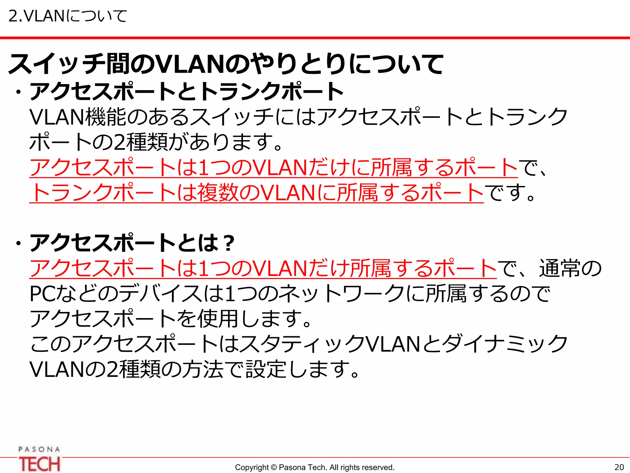 Copyright © Pasona Tech. All rights reserved.
2.VLANについて
20
スイッチ間のVLANのやりとりについて
・アクセスポートとトランクポート
VLAN機能のあるスイッチにはアクセスポートとトランク
ポートの2種類があります。
アクセスポートは1つのVLANだけに所属するポートで、
トランクポートは複数のVLANに所属するポートです。
・アクセスポートとは？
アクセスポートは1つのVLANだけ所属するポートで、通常の
PCなどのデバイスは1つのネットワークに所属するので
アクセスポートを使用します。
このアクセスポートはスタティックVLANとダイナミック
VLANの2種類の方法で設定します。
 