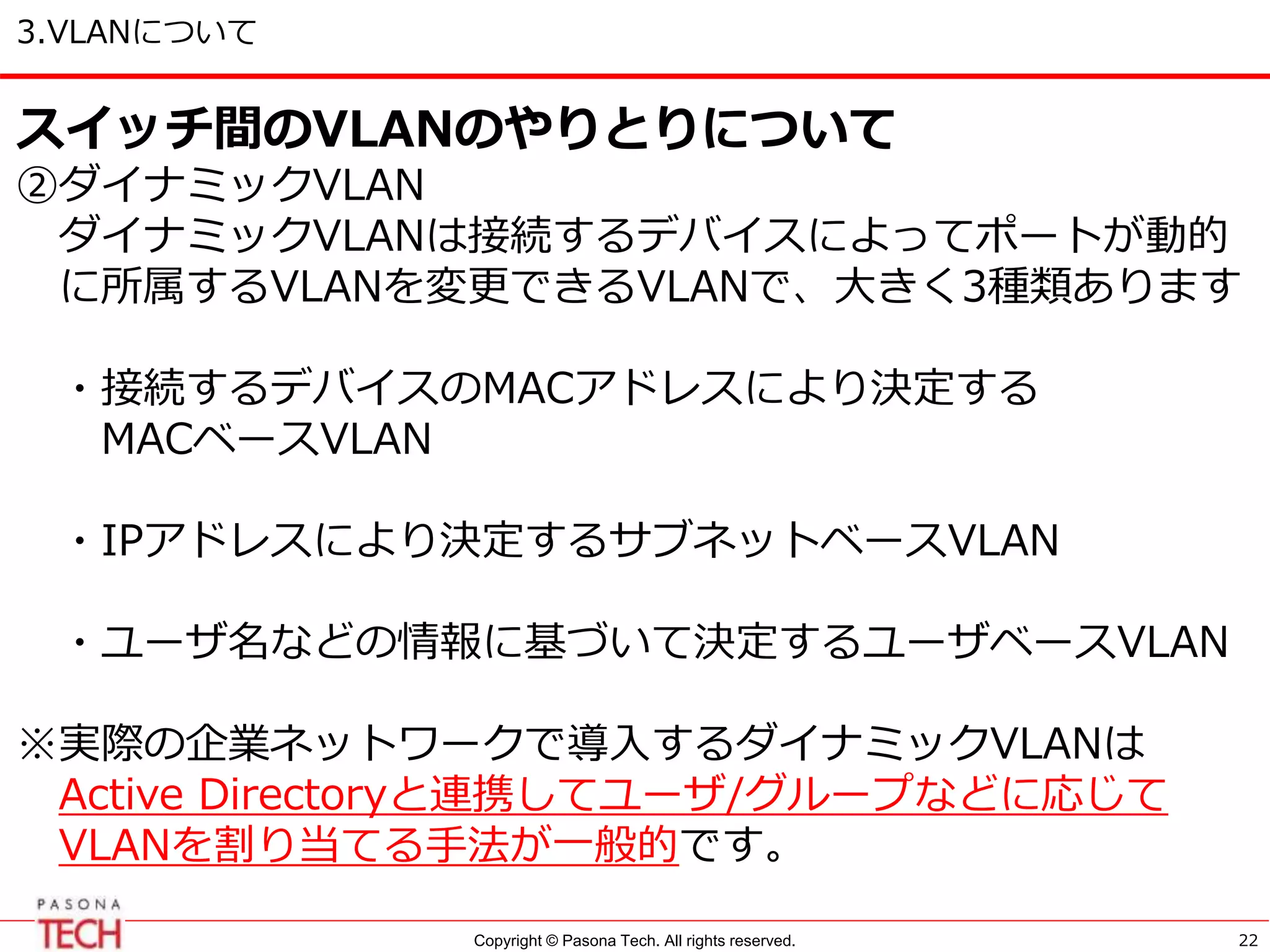 Copyright © Pasona Tech. All rights reserved.
3.VLANについて
22
スイッチ間のVLANのやりとりについて
②ダイナミックVLAN
ダイナミックVLANは接続するデバイスによってポートが動的
に所属するVLANを変更できるVLANで、大きく3種類あります
・接続するデバイスのMACアドレスにより決定する
MACベースVLAN
・IPアドレスにより決定するサブネットベースVLAN
・ユーザ名などの情報に基づいて決定するユーザベースVLAN
※実際の企業ネットワークで導入するダイナミックVLANは
Active Directoryと連携してユーザ/グループなどに応じて
VLANを割り当てる手法が一般的です。
 