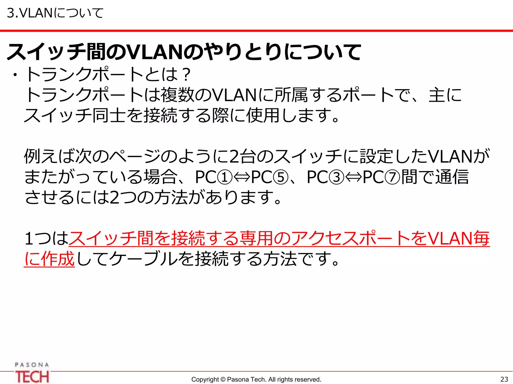 Copyright © Pasona Tech. All rights reserved.
3.VLANについて
23
スイッチ間のVLANのやりとりについて
・トランクポートとは？
トランクポートは複数のVLANに所属するポートで、主に
スイッチ同士を接続する際に使用します。
例えば次のページのように2台のスイッチに設定したVLANが
またがっている場合、PC①⇔PC⑤、PC③⇔PC⑦間で通信
させるには2つの方法があります。
1つはスイッチ間を接続する専用のアクセスポートをVLAN毎
に作成してケーブルを接続する方法です。
 
