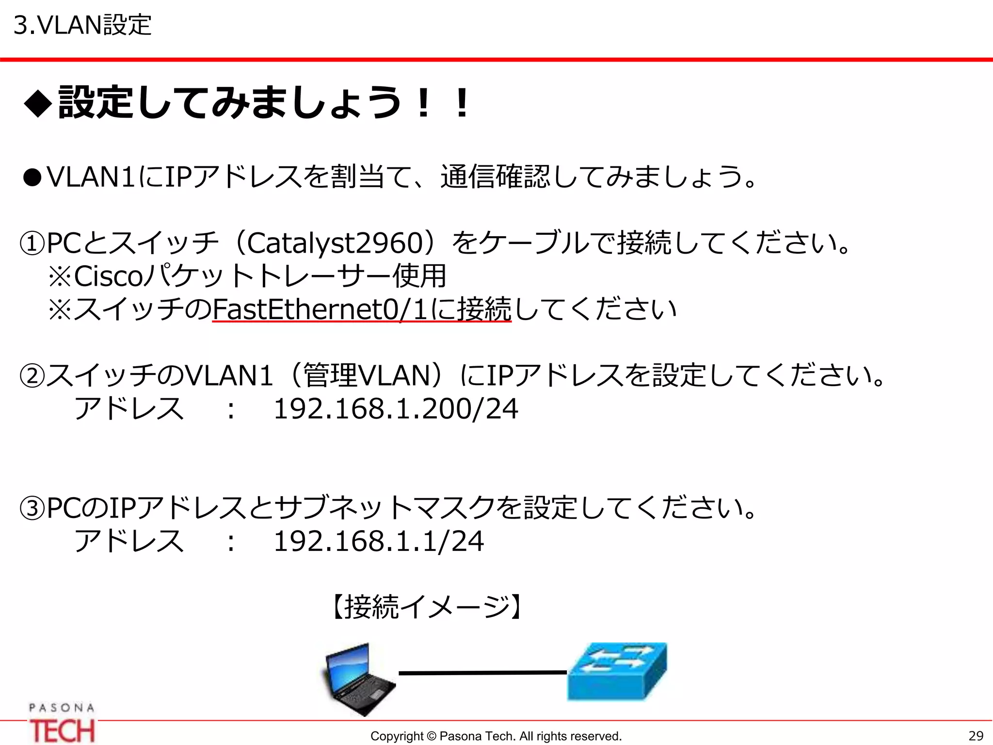 Copyright © Pasona Tech. All rights reserved.
3.VLAN設定
29
◆設定してみましょう！！
●VLAN1にIPアドレスを割当て、通信確認してみましょう。
①PCとスイッチ（Catalyst2960）をケーブルで接続してください。
※Ciscoパケットトレーサー使用
※スイッチのFastEthernet0/1に接続してください
②スイッチのVLAN1（管理VLAN）にIPアドレスを設定してください。
アドレス ： 192.168.1.200/24
③PCのIPアドレスとサブネットマスクを設定してください。
アドレス ： 192.168.1.1/24
【接続イメージ】
 