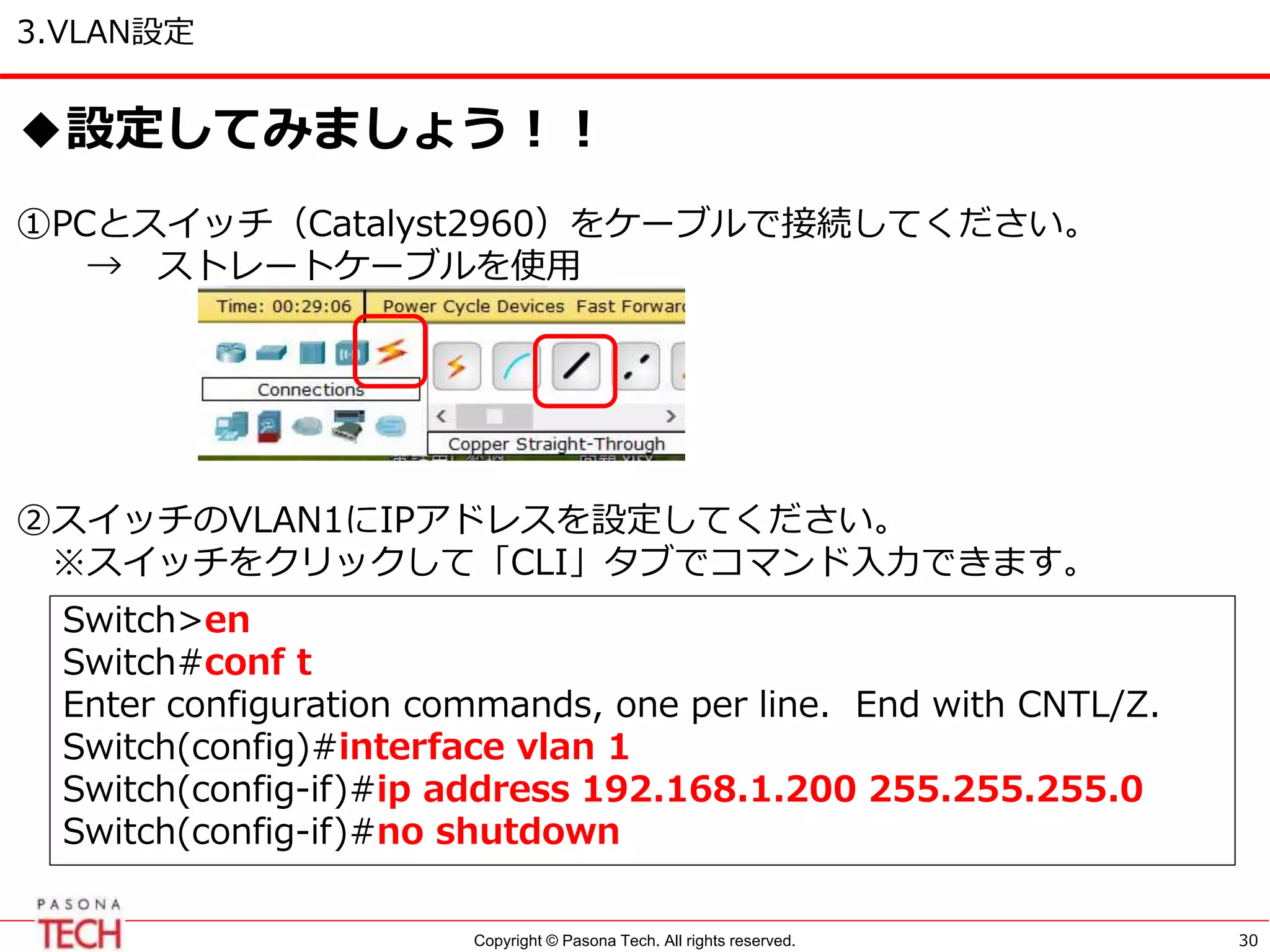 Copyright © Pasona Tech. All rights reserved.
3.VLAN設定
30
◆設定してみましょう！！
①PCとスイッチ（Catalyst2960）をケーブルで接続してください。
→ ストレートケーブルを使用
②スイッチのVLAN1にIPアドレスを設定してください。
※スイッチをクリックして「CLI」タブでコマンド入力できます。
Switch>en
Switch#conf t
Enter configuration commands, one per line. End with CNTL/Z.
Switch(config)#interface vlan 1
Switch(config-if)#ip address 192.168.1.200 255.255.255.0
Switch(config-if)#no shutdown
 