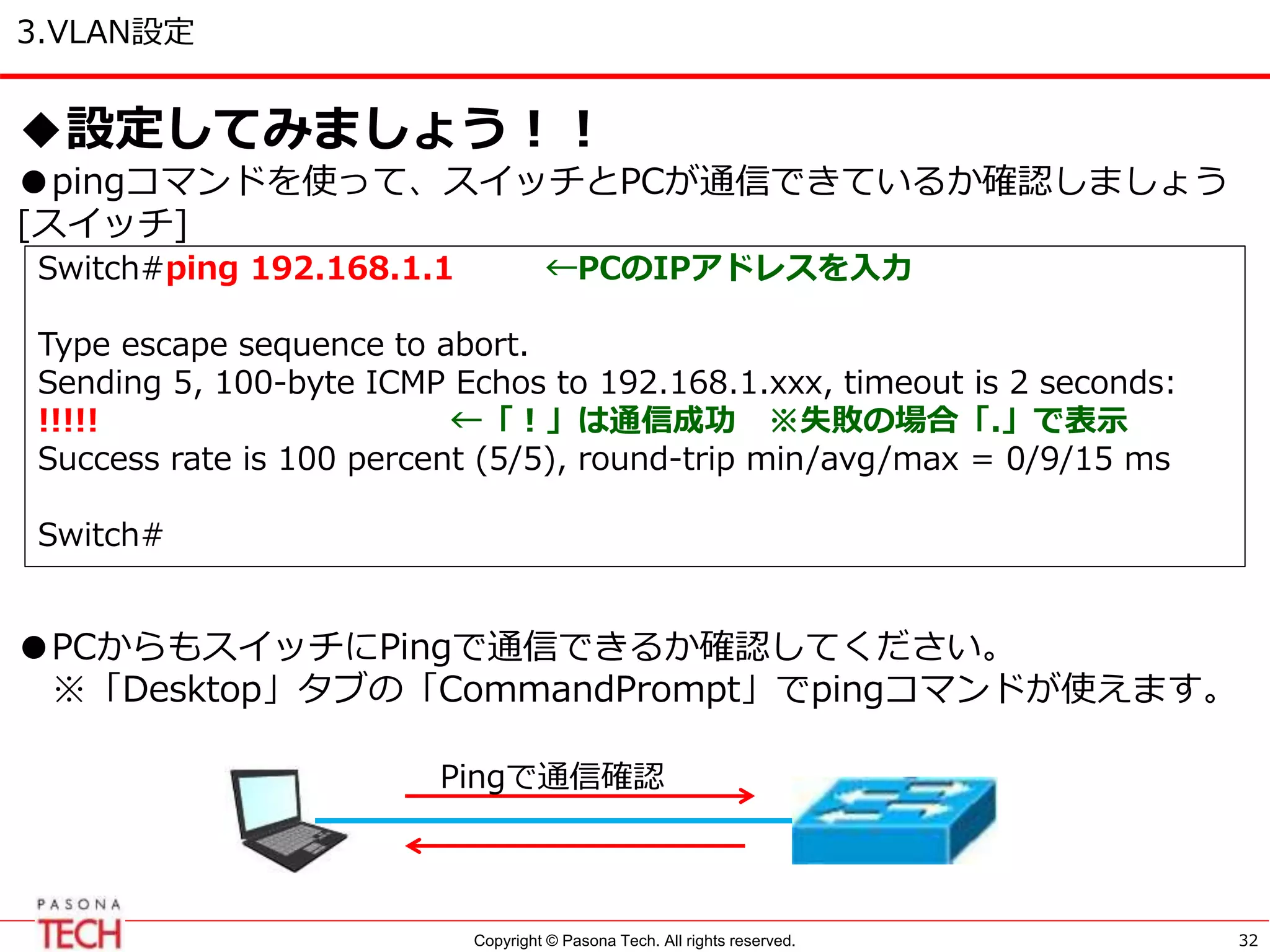 Copyright © Pasona Tech. All rights reserved.
3.VLAN設定
32
◆設定してみましょう！！
●pingコマンドを使って、スイッチとPCが通信できているか確認しましょう
[スイッチ]
●PCからもスイッチにPingで通信できるか確認してください。
※「Desktop」タブの「CommandPrompt」でpingコマンドが使えます。
Switch#ping 192.168.1.1 ←PCのIPアドレスを入力
Type escape sequence to abort.
Sending 5, 100-byte ICMP Echos to 192.168.1.xxx, timeout is 2 seconds:
!!!!! ←「！」は通信成功 ※失敗の場合「.」で表示
Success rate is 100 percent (5/5), round-trip min/avg/max = 0/9/15 ms
Switch#
Pingで通信確認
 