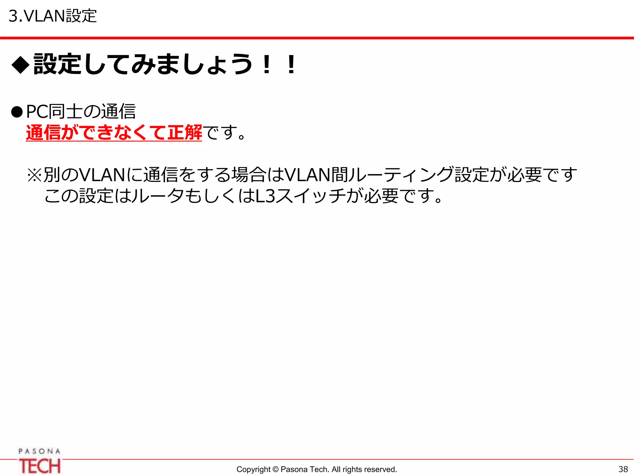 Copyright © Pasona Tech. All rights reserved.
3.VLAN設定
38
◆設定してみましょう！！
●PC同士の通信
通信ができなくて正解です。
※別のVLANに通信をする場合はVLAN間ルーティング設定が必要です
この設定はルータもしくはL3スイッチが必要です。
 