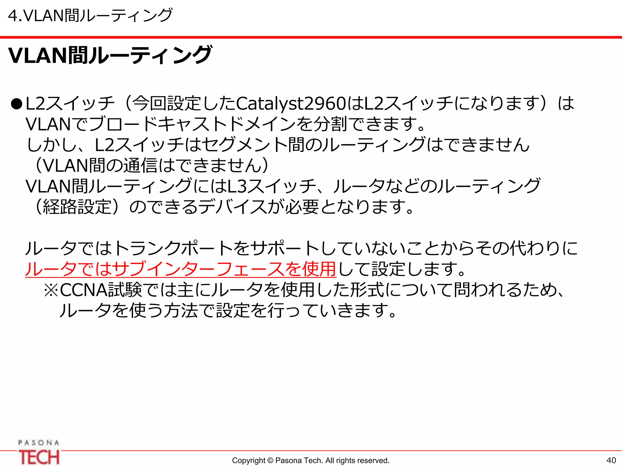 Copyright © Pasona Tech. All rights reserved.
4.VLAN間ルーティング
40
VLAN間ルーティング
●L2スイッチ（今回設定したCatalyst2960はL2スイッチになります）は
VLANでブロードキャストドメインを分割できます。
しかし、L2スイッチはセグメント間のルーティングはできません
（VLAN間の通信はできません）
VLAN間ルーティングにはL3スイッチ、ルータなどのルーティング
（経路設定）のできるデバイスが必要となります。
ルータではトランクポートをサポートしていないことからその代わりに
ルータではサブインターフェースを使用して設定します。
※CCNA試験では主にルータを使用した形式について問われるため、
ルータを使う方法で設定を行っていきます。
 