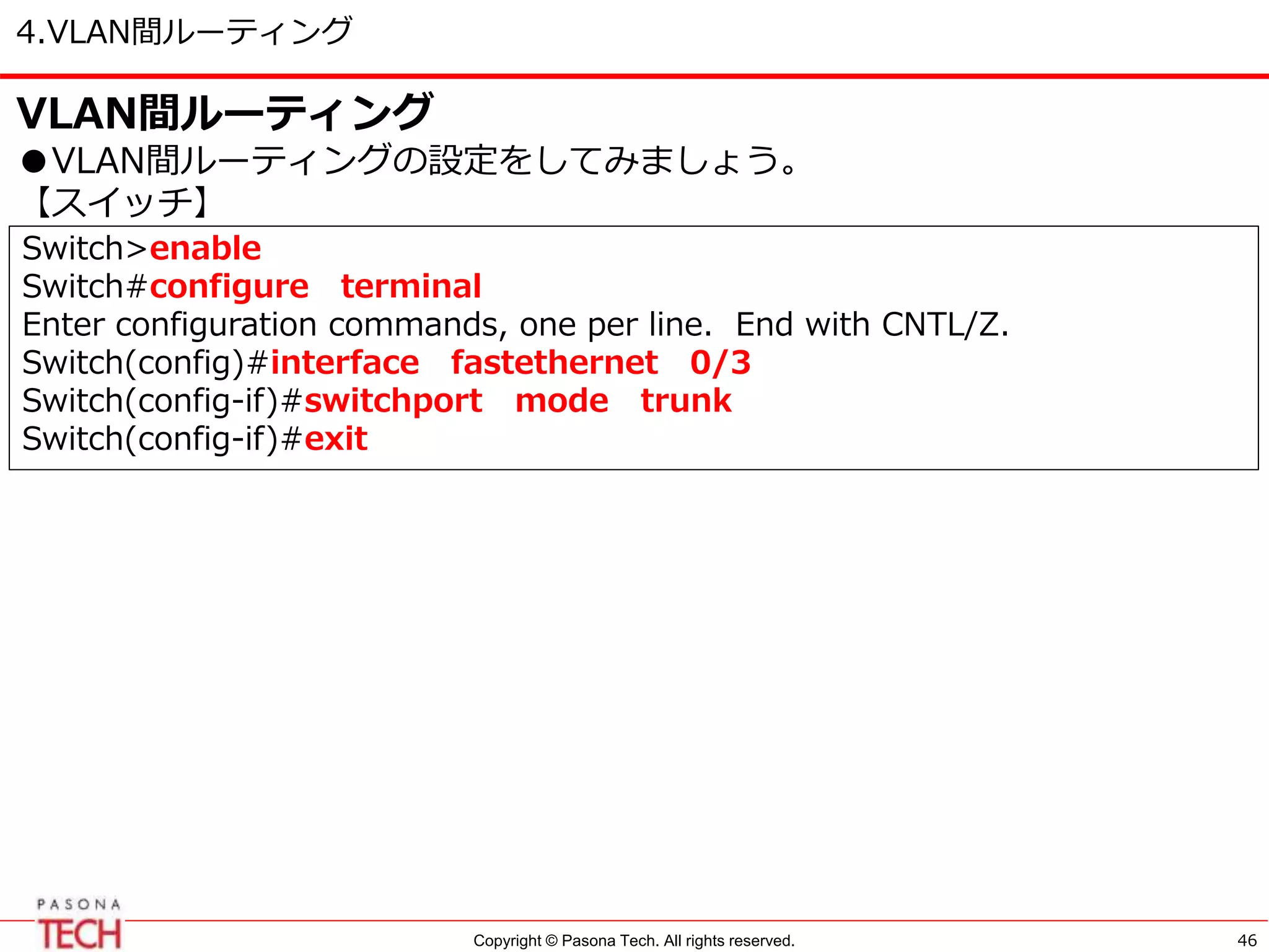 Copyright © Pasona Tech. All rights reserved.
4.VLAN間ルーティング
46
VLAN間ルーティング
●VLAN間ルーティングの設定をしてみましょう。
【スイッチ】
Switch>enable
Switch#configure terminal
Enter configuration commands, one per line. End with CNTL/Z.
Switch(config)#interface fastethernet 0/3
Switch(config-if)#switchport mode trunk
Switch(config-if)#exit
 