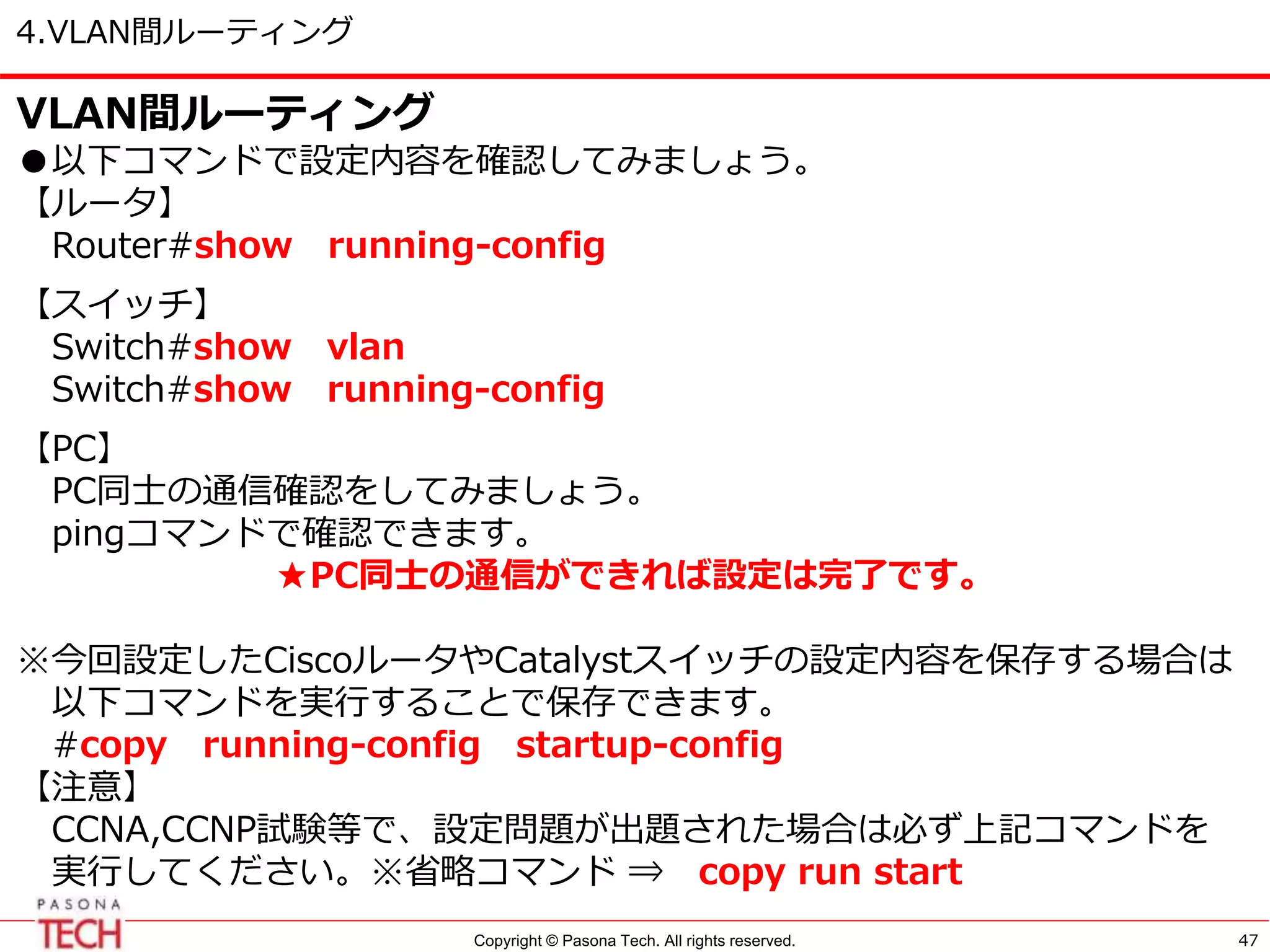 Copyright © Pasona Tech. All rights reserved.
4.VLAN間ルーティング
47
VLAN間ルーティング
●以下コマンドで設定内容を確認してみましょう。
【ルータ】
Router#show running-config
【スイッチ】
Switch#show vlan
Switch#show running-config
【PC】
PC同士の通信確認をしてみましょう。
pingコマンドで確認できます。
★PC同士の通信ができれば設定は完了です。
※今回設定したCiscoルータやCatalystスイッチの設定内容を保存する場合は
以下コマンドを実行することで保存できます。
#copy running-config startup-config
【注意】
CCNA,CCNP試験等で、設定問題が出題された場合は必ず上記コマンドを
実行してください。※省略コマンド ⇒ copy run start
 