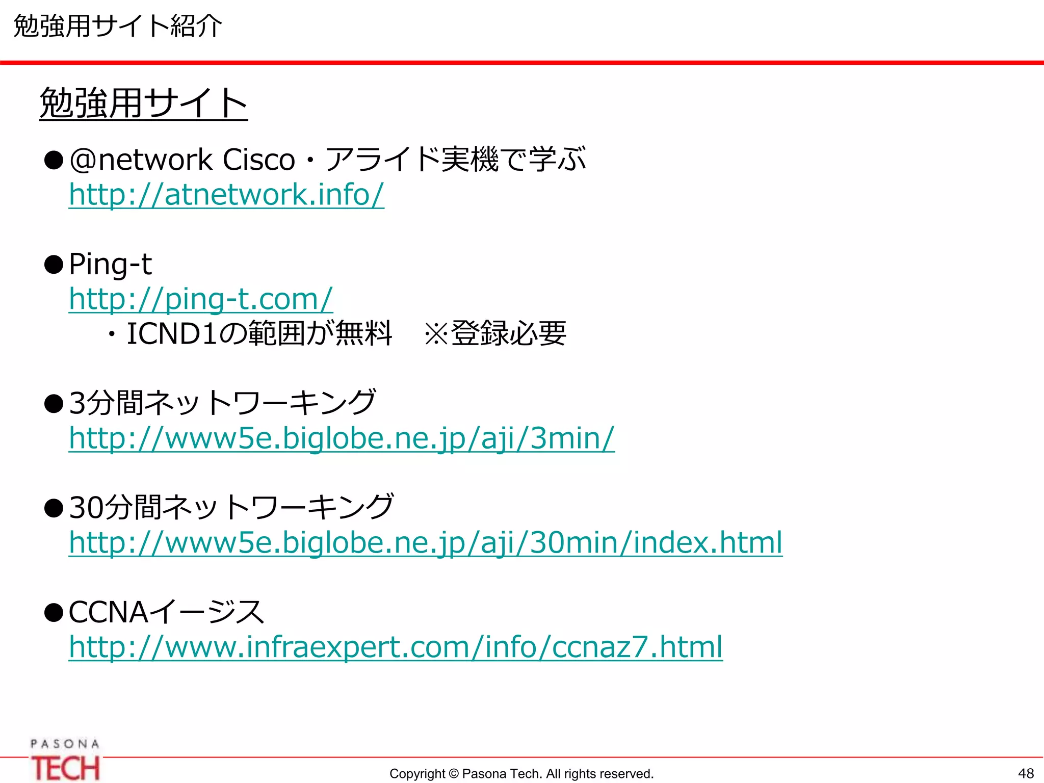Copyright © Pasona Tech. All rights reserved.
勉強用サイト紹介
48
勉強用サイト
●@network Cisco・アライド実機で学ぶ
http://atnetwork.info/
●Ping-t
http://ping-t.com/
・ICND1の範囲が無料 ※登録必要
●3分間ネットワーキング
http://www5e.biglobe.ne.jp/aji/3min/
●30分間ネットワーキング
http://www5e.biglobe.ne.jp/aji/30min/index.html
●CCNAイージス
http://www.infraexpert.com/info/ccnaz7.html
 