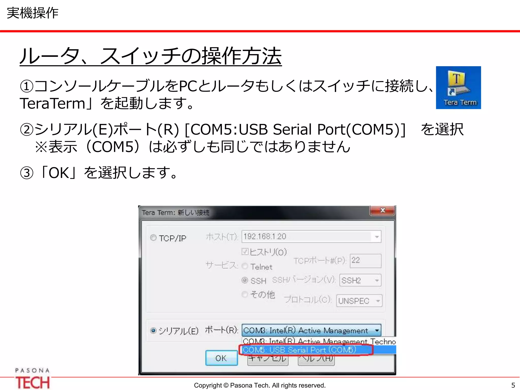Copyright © Pasona Tech. All rights reserved.
実機操作
ルータ、スイッチの操作方法
①コンソールケーブルをPCとルータもしくはスイッチに接続し、「
TeraTerm」を起動します。
②シリアル(E)ポート(R) [COM5:USB Serial Port(COM5)] を選択
※表示（COM5）は必ずしも同じではありません
③「OK」を選択します。
5
 