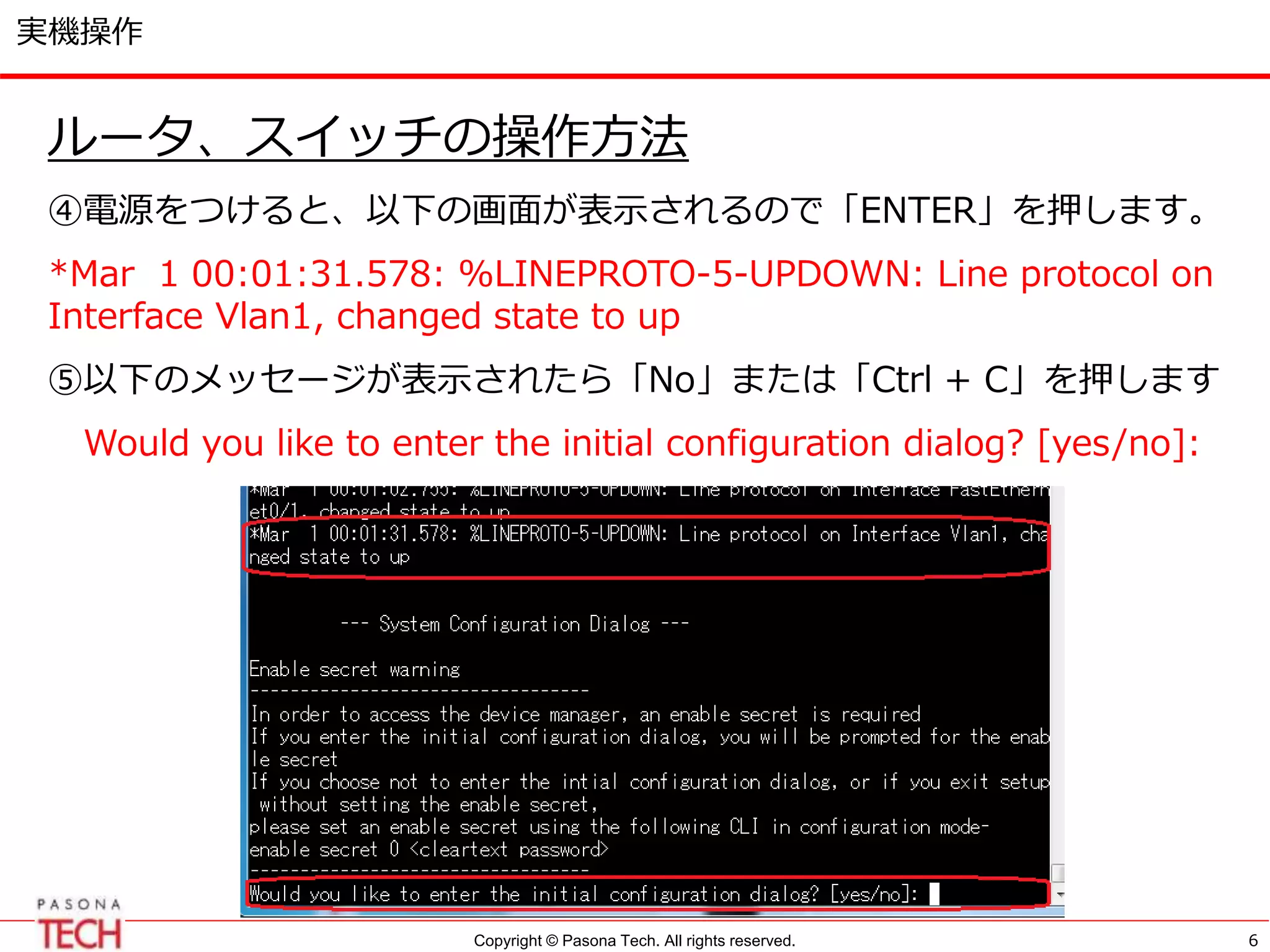 Copyright © Pasona Tech. All rights reserved.
実機操作
ルータ、スイッチの操作方法
④電源をつけると、以下の画面が表示されるので「ENTER」を押します。
*Mar 1 00:01:31.578: %LINEPROTO-5-UPDOWN: Line protocol on
Interface Vlan1, changed state to up
⑤以下のメッセージが表示されたら「No」または「Ctrl + C」を押します
Would you like to enter the initial configuration dialog? [yes/no]:
6
 