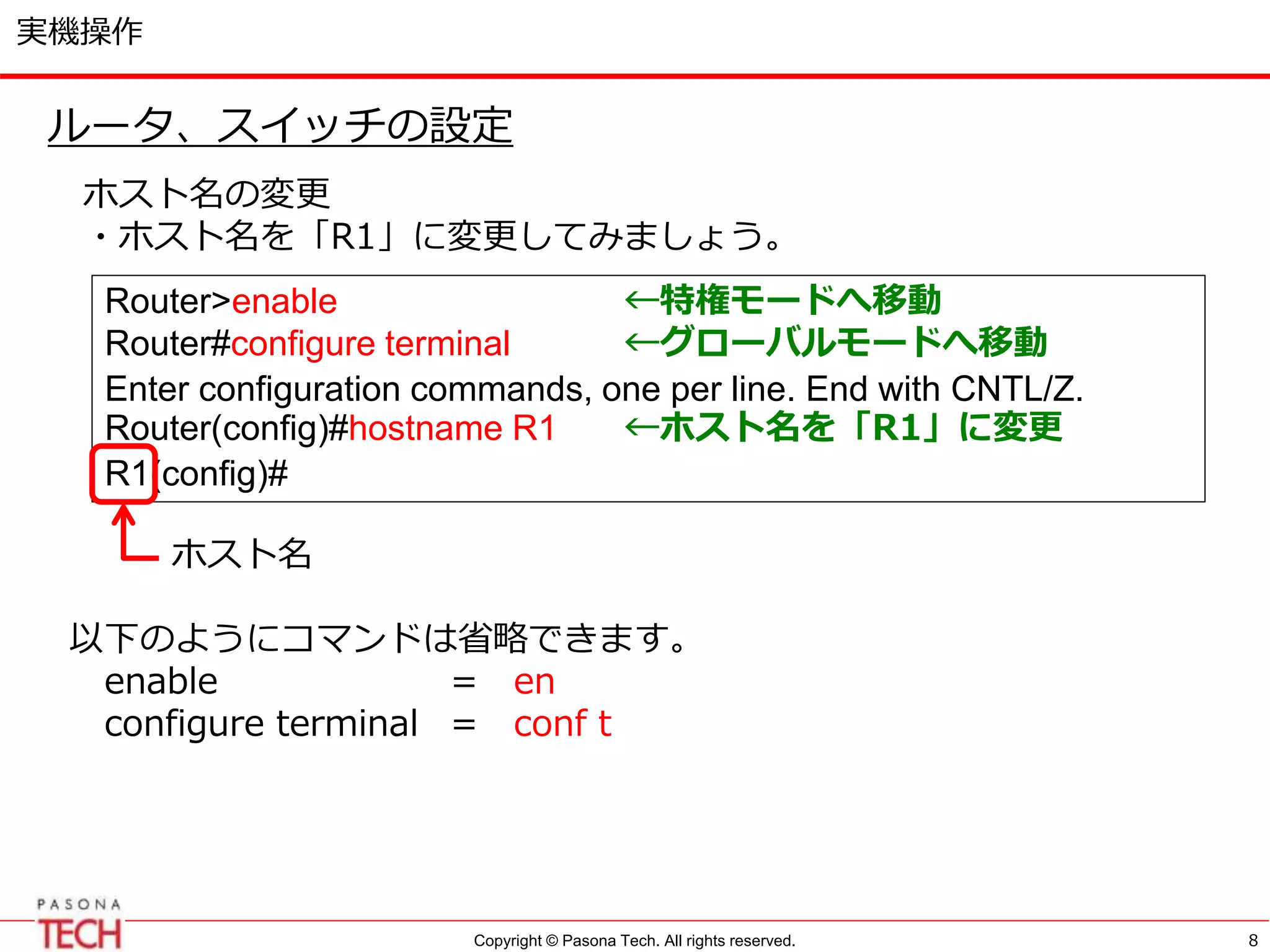 Copyright © Pasona Tech. All rights reserved.
実機操作
8
ルータ、スイッチの設定
ホスト名の変更
・ホスト名を「R1」に変更してみましょう。
Router>enable ←特権モードへ移動
Router#configure terminal ←グローバルモードへ移動
Enter configuration commands, one per line. End with CNTL/Z.
Router(config)#hostname R1 ←ホスト名を「R1」に変更
R1(config)#
ホスト名
以下のようにコマンドは省略できます。
enable = en
configure terminal = conf t
 