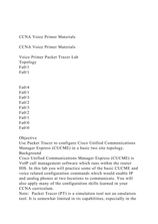CCNA Voice Primer Materials
CCNA Voice Primer Materials
Voice Primer Packet Tracer Lab
Topology
Fa0/1
Fa0/1
Fa0/4
Fa0/1
Fa0/3
Fa0/2
Fa0/3
Fa0/2
Fa0/1
Fa0/0
Fa0/0
Objective
Use Packet Tracer to configure Cisco Unified Communications
Manager Express (CUCME) in a basic two site topology.
Background
Cisco Unified Communications Manager Express (CUCME) is
VoIP call management software which runs within the router
IOS. In this lab you will practice some of the basic CUCME and
voice related configuration commands which would enable IP
and analog phones at two locations to communicate. You will
also apply many of the configuration skills learned in your
CCNA curriculum.
Note: Packet Tracer (PT) is a simulation tool not an emulation
tool. It is somewhat limited in its capabilities, especially in the
 