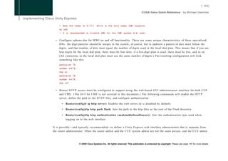 [ 104]




      !   S e t s t h e codec to G . 7 1 1 , w h i c h is t h e o n l y codec CUE s u p p o r t s
      no vad
      !   I t i s recommended t o d i s a b l e VAD f o r t h e CUE system d i a l p e e r .


  •   Configure ephone-dns for M W I on and off functionality. There are some unique characteristics of these specialized
      DNs: the digit patterns should be unique in the system, of course, but in addition a pattern of dots must follow the
      digits, and that number of dots must equal the number of digits used in the local dial plan. This means that if you use
      four digits for the local dial plan, there must be four dots; if a five-digit plan is used, there must be five, and so on.
      (All extensions in the local dial plan must use the same number of digits.) The resulting configuration will look
      something like this:
      ephone-dn 75
      number 4 4 7 5 . . . .
      mwi on
      ephone-dn 76
      number 4 4 7 6 . . . .
      mwi o f f


  •   Router H T T P access must be configured to support using the web-based GUI administration interface for both CUE
      and CME. (The GUI for C M E is not covered in this document.) The following commands will enable the HTTP
      server, define the path to the HTTP files, and configure authentication:

          •   Router(config)# ip http server: Enables the web server (it is disabled by default)

          •   Router(config)#ip http path flash: Sets the path to the http files as the root of the Flash directory

          •   Router(config)#ip http authentication {aaalenablellocalltacacs}: Sets the authentication type used when
              logging on to the web interface

It is possible—and typically recommended—to define a Unity Express web interface administrator that is separate from
the router administrator. Often the router admin and the C U E system admin are not the same person, and the C U E admin



                           © 2008 Cisco Systems Inc. All rights reserved. This publication is protected by copyright. Please see page 147 for more details.
 