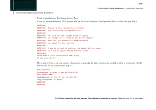 Post-Installation Configuration Tool
A new (or factory-defaulted) CUE system will run the Post-Installation Configuration Tool the first time you log in.

IMPORTANT::
IMPORTANT:: Welcome to C i s c o Systems S e r v i c e Engine
IMPORTANT:: p o s t        installation configuration                      tool.
IMPORTANT::
IMPORTANT:: T h i s i s a one t i m e p r o c e s s w h i c h w i l l g u i d e
IMPORTANT:: you t h r o u g h i n i t i a l s e t u p o f y o u r S e r v i c e E n g i n e .
IMPORTANT:: Once r u n ,            t h i s p r o c e s s w i l l have c o n f i g u r e d
IMPORTANT:: t h e system f o r your l o c a t i o n .
IMPORTANT::
IMPORTANT:: I f you d o not w i s h t o c o n t i n u e ,                  t h e system w i l l b e h a l t e d
IMPORTANT:: s o i t can b e s a f e l y removed f r o m t h e r o u t e r .
IMPORTANT::
Do you w i s h to s t a r t       configuration          now     (y,n)?y
Are you s u r e      (y,n)?y


The system will now ask you a series of questions to provide the basic information needed to allow it to interact with the
network and let the administrator log in:

E n t e r Hostname
(my-hostname,          o r e n t e r t o use s e - 1 0 - 9 0 - 0 - 1 0 )
E n t e r Domain Name
(mydomain.com,          o r e n t e r t o use l o c a l d o m a i n ) :
Using l o c a l d o m a i n a s d e f a u l t
IMPORTANT:
IMPORTANT:




                               © 2008 Cisco Systems Inc. All rights reserved. This publication is protected by copyright. Please see page 147 for more details.
 