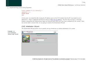 C o n f i r m password f o r b y r e e n t e r i n g i t :
                      (password):Cisco
                      SYSTEM ONLINE
                      CUE>


                      At this point, you should be able to ping the IP address given to the C U E module from the PC you intend to use to
                      administer it. Open a supported web browser and go to http://cue_ip_address/. The first time you log in, a message
                      displays stating that only Administrator logins are allowed (until other users have been configured on the system). There
                      are several links to choose from; we are going to examine the Initialization Wizard.


                      CUE Initialization Wizard
                      The Initialization Wizard allows you to quickly set up a brand-new (or factory-defaulted) C U E system.

FIGURE 12
Cue Initialization
Wizard Login Screen




                                                   © 2008 Cisco Systems Inc. All rights reserved. This publication is protected by copyright. Please see page 147 for more details.
 