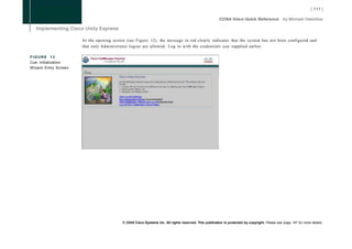At the opening screen (see Figure 12), the message in red clearly indicates that the system has not been configured and
                      that only Administrator logins are allowed. Log in with the credentials you supplied earlier.

FIGURE 13
Cue Initialization
Wizard Entry Screen




                                          © 2008 Cisco Systems Inc. All rights reserved. This publication is protected by copyright. Please see page 147 for more details.
 