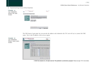 FIGURE 14                   C i s c o CallManager Express                                                                -11   • - • 11 -
                                          > Powered bv-Cfscc
Cue Initialization    <6»                                                                                                 CISCO



Wizard CM Login       Cisco Unity Express Initialization Wizard

Screen
                                                 C a l l M a n j g t r Express Login

                                                 Enter trie details of the CallManager Express that Cisco Unity Express will
                                                 connect to The user name and password will be used to authenticate while
                                                 retrieving information from the CallManagei Express


                                                 Hostname': '101 10.2

                                                 User Name *: jCisco




                                                 * indicates a mandatory field

                                                                                       :                :
                                                                                           - | Next |       j   Cancel | Help |




                      The CM Express Login page lets you provide the address and credentials the CUE unit will use to contact the C M E
                      router. This is the IP address of the service engine.

FIGURE 15
Cue Initialization
Wizard Import Users
Screen




                                                                © 2008 Cisco Systems Inc. All rights reserved. This publication is protected by copyright. Please see page 147 for more details.
 