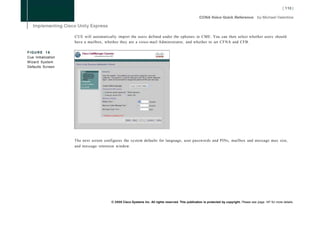 CUE will automatically import the users defined under the ephones in CME. You can then select whether users should
                     have a mailbox, whether they are a voice-mail Administrator, and whether to set CFNA and CFB.

FIGURE 16
Cue Initialization
Wizard System
Defaults Screen




                     The next screen configures the system defaults for language, user passwords and PINs, mailbox and message max size,
                     and message retention window.




                                        © 2008 Cisco Systems Inc. All rights reserved. This publication is protected by copyright. Please see page 147 for more details.
 