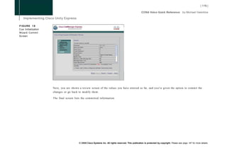 FIGURE 18
Cue Initialization
Wizard Commit
Screen




                     Next, you are shown a review screen of the values you have entered so far, and you're given the option to commit the
                     changes or go back to modify them.

                     The final screen lists the committed information.




                                         © 2008 Cisco Systems Inc. All rights reserved. This publication is protected by copyright. Please see page 147 for more details.
 