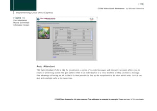 FIGURE 19
Cue Initialization
Wizard Committed
Information Screen




                     Auto Attendant
                     The Auto Attendant (AA) is like the receptionist; a series of recorded messages and interactive prompts allows you to
                     create an answering system that gets callers either to an individual or to a voice mailbox so they can leave a message.
                     One advantage of having an AA is that it is then possible to free up the receptionist to do other useful tasks. An AA can
                     deal with multiple calls at the same time.




                                         © 2008 Cisco Systems Inc. All rights reserved. This publication is protected by copyright. Please see page 147 for more details.
 