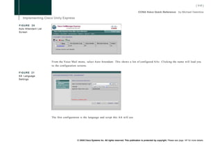 FIGURE 20
Auto Attendant List
Screen




                      From the Voice Mail menu, select Auto Attendant. This shows a list of configured AAs. Clicking the name will lead you
                      to the configuration screens.

FIGURE 21
AA Language
Settings




                      The first configuration is the language and script this AA will use.




                                           © 2008 Cisco Systems Inc. All rights reserved. This publication is protected by copyright. Please see page 147 for more details.
 