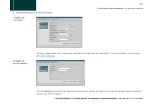 118]




FIGURE 22
AA Scripts




                   The next screen allows you to choose the individual recordings that the script calls. It is also possible to record custom
                   AA script recordings.

FIGURE 23
AA Call Handling




                   The Call Handling screen lets you specify the extension the system will dial to reach this AA and how many concurrent
                   sessions the AA will support.

                                        © 2008 Cisco Systems Inc. All rights reserved. This publication is protected by copyright. Please see page 147 for more details.
 