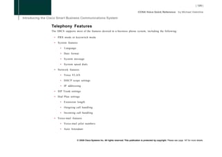 Telephony Features
The SBCS supports most of the features desired in a business phone system, including the following:

  •   PBX mode or keyswitch mode

  •   System features

        •   Language

        •   Date format

        •   System message

        •   System speed dials

  •   Network features

        •   Voice V L A N

        •   D H C P scope settings

        •   IP addressing

  •   SIP Trunk settings

  •   Dial Plan settings

        •   Extension length

        •   Outgoing call handling

        •   Incoming call handling

  •   Voice-mail features

        •   Voice-mail pilot numbers

        •   Auto Attendant



                       © 2008 Cisco Systems Inc. All rights reserved. This publication is protected by copyright. Please see page 147 for more details.
 
