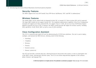Security Features
The SBCS supports the Cisco IOS firewall, Easy VPN Server and Remote, NAT, and 802. lx authentication.



Wireless Features
The smaller SBCS can be ordered with an integrated wireless AP, or external 521 Series wireless APs can be connected.
The larger SBCS models do not support internal APs. The standalone administrative capability of the Cisco Configuration
Assistant will support up to three connected APs. For support of up to 12 APs, the use of a Cisco 526 Wireless Express
Mobility Controller for every 6 APs is required. The SBCS systems provide full support for wireless security, including
WPA and WPA2, LEAP, PEAP, WEP, as well as voice VLANs with QoS.



Cisco Configuration Assistant
The C C A is a powerful and simple GUI tool for administering the UC500 Series platforms. This tool is used to deploy,
configure, and maintain the SBCS devices, allowing control of the following:

  •   Switching

  •   Telephony

  •   Wireless

  •   Security

  • Network services

  •   Internet connectivity

The GUI tool provides a network map view, showing the devices discovered in the system, as well as a front-panel view
of the SBCS system, showing ports and their status. The C C A even allows drag-and-drop upgrades to IOS software,
phone firmware, and language files.


                     © 2008 Cisco Systems Inc. All rights reserved. This publication is protected by copyright. Please see page 147 for more details.
 