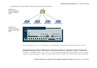 CCNA Voice Quick Reference               by Michael Valentine

   Introducing the Cisco Smart Business Communications System

FIGURE 24                                                    UC520
Cisco Configuration
Assistant Topology
View




                        SEP000D29C0198C    SEP0012D9FF3979         SEP001794627A1A         SEP0017E06A3FCC



FIGURE 25
Cisco Configuration                                                     Cisco Unified 5 0 0 Series
Assistant Front Panel
View




                        For those who miss the CLI, it is still possible to do all administrative tasks from the command line if you so desire.



                        Implementing Smart Business Communications System Voice Features
                        The SBCS is remarkably simple to use; in fact, it ships with a default configuration that automatically assigns extensions
                        to phones as they are plugged in, enables the device to place and receive calls on the PSTN interface, and sets up default



                                             © 2008 Cisco Systems Inc. All rights reserved. This publication is protected by copyright. Please see page 147 for more details.
 