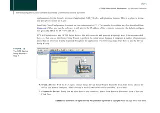 configurations for the firewall, wireless (if applicable), NAT, VLANs, and telephony features. This is as close to a plug-
                 and-play phone system as it gets.

                 Install the Cisco Configuration Assistant on your administrative PC. (The installer is available as a free download from
                 Cisco.com.) When you run the software, it will ask for the IP address of the system to connect to; the default configura-
                 tion gives the SBCS the IP of 192.168.10.1.

                 C C A will autodiscover any U C 5 0 0 Series devices that are connected and generate a topology map. It is recommended,
                 however, that you use the Device Setup Wizard to perform the initial setup, because it integrates a number of setup proce-
                 dures that are otherwise widely dispersed throughout the application. The following steps detail how to use the Device
                 Setup Wizard:

FIGURE 26
The CCA Device
Setup Wizard—
Step 1




                  1. Select a Device: With the C C A open, choose Setup, Device Setup Wizard. From the drop-down menu, choose the
                     device you want to configure. (Only devices in the UC500 Series will be available.) Click Next.

                  2. Prepare the Device: Verify that no other devices are connected; power them down or disconnect them if they are.
                     Click Next.


                                     © 2008 Cisco Systems Inc. All rights reserved. This publication is protected by copyright. Please see page 147 for more details.
 