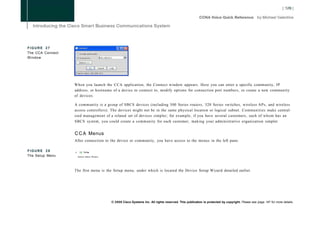FIGURE 27
The CCA Connect
Window




                  When you launch the CCA application, the Connect window appears. Here you can enter a specific community, IP
                  address, or hostname of a device to connect to, modify options for connection port numbers, or create a new community
                  of devices.

                  A community is a group of SBCS devices (including 500 Series routers, 520 Series switches, wireless APs, and wireless
                  access controllers). The devices might not be in the same physical location or logical subnet. Communities make central-
                  ized management of a related set of devices simpler; for example, if you have several customers, each of whom has an
                  SBCS system, you could create a community for each customer, making your administrative organization simpler.


                  C C A Menus
                  After connection to the device or community, you have access to the menus in the left pane.

FIGURE 28         n    $Q Selm
The Setup Menu        Device Setup Wizard..




                  The first menu is the Setup menu, under which is located the Device Setup Wizard detailed earlier.




                                              © 2008 Cisco Systems Inc. All rights reserved. This publication is protected by copyright. Please see page 147 for more details.
 