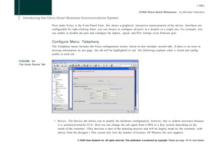 Next under Views is the Front Panel View; this shows a graphical, interactive representation of the device. Interfaces are
                       configurable by right-clicking them; you can choose to configure all ports in a module or a single one. For example, you
                       can enable or disable the port and configure the duplex, speed, and PoE settings of an Ethernet port.


                       Configure Menu: Telephony
                       The Telephony menu includes the Voice configuration screen, which in turn includes several tabs. If there is an error or
                       missing information on any page, the tab will be highlighted in red. The following explains what is found and config-
                       urable in each tab:

FIGURE 34
The Voice Device Tab




                        • Device: The Device tab allows you to modify the hardware configuration; however, this is seldom necessary because
                          it is autodiscovered by CCA. Here we can change the call agent from a PBX to a Key system depending on the
                          needs of the customer. (This decision is part of the planning process and will be largely made by the customer, with
                          advice from the designer.) This screen also lists the number of licenses (IP Phones) the unit supports.

                                           © 2008 Cisco Systems Inc. All rights reserved. This publication is protected by copyright. Please see page 147 for more details.
 