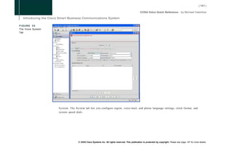 FIGURE 35
The Voice System
Tab




                   System: The System tab lets you configure region, voice-mail, and phone language settings, clock format, and
                   system speed dials.




                                  © 2008 Cisco Systems Inc. All rights reserved. This publication is protected by copyright. Please see page 147 for more details.
 