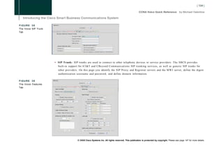 FIGURE 38
The Voice SIP Trunk
Tab




                      • SIP Trunk: SIP trunks are used to connect to other telephony devices or service providers. The SBCS provides
                        built-in support for AT&T and CBeyond Communications SIP trunking services, as well as generic SIP trunks for
                        other providers. On this page you identify the SIP Proxy and Registrar servers and the M W I server, define the digest
                        authentication username and password, and define domain information.

FIGURE 39
The Voice Features
Tab




                                        © 2008 Cisco Systems Inc. All rights reserved. This publication is protected by copyright. Please see page 147 for more details.
 