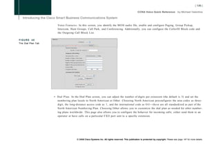 Voice F e a t u r e s : In this screen, you identify the M O H audio file, enable and configure Paging, Group Pickup,
                       Intercom, Hunt Groups, Call Park, and Conferencing. Additionally, you can configure the CallerlD Block code and
                       the Outgoing Call Block List.

FIGURE 40
The Dial Plan Tab




                    • Dial P l a n : In the Dial Plan screen, you can adjust the number of digits per extension (the default is 3) and set the
                      numbering plan locale to North American or Other. Choosing North American preconfigures the area codes as three-
                      digit, the long-distance access code as 1, and the international code as O i l — t h e s e are all standardized as part of the
                      North American Numbering Plan. Choosing Other allows you to customize the dial plan as needed for other number-
                      ing plans worldwide. This page also allows you to configure the behavior for incoming calls; either send them to an
                      operator or have calls on a particular FXO port sent to a specific extension.




                                       © 2008 Cisco Systems Inc. All rights reserved. This publication is protected by copyright. Please see page 147 for more details.
 
